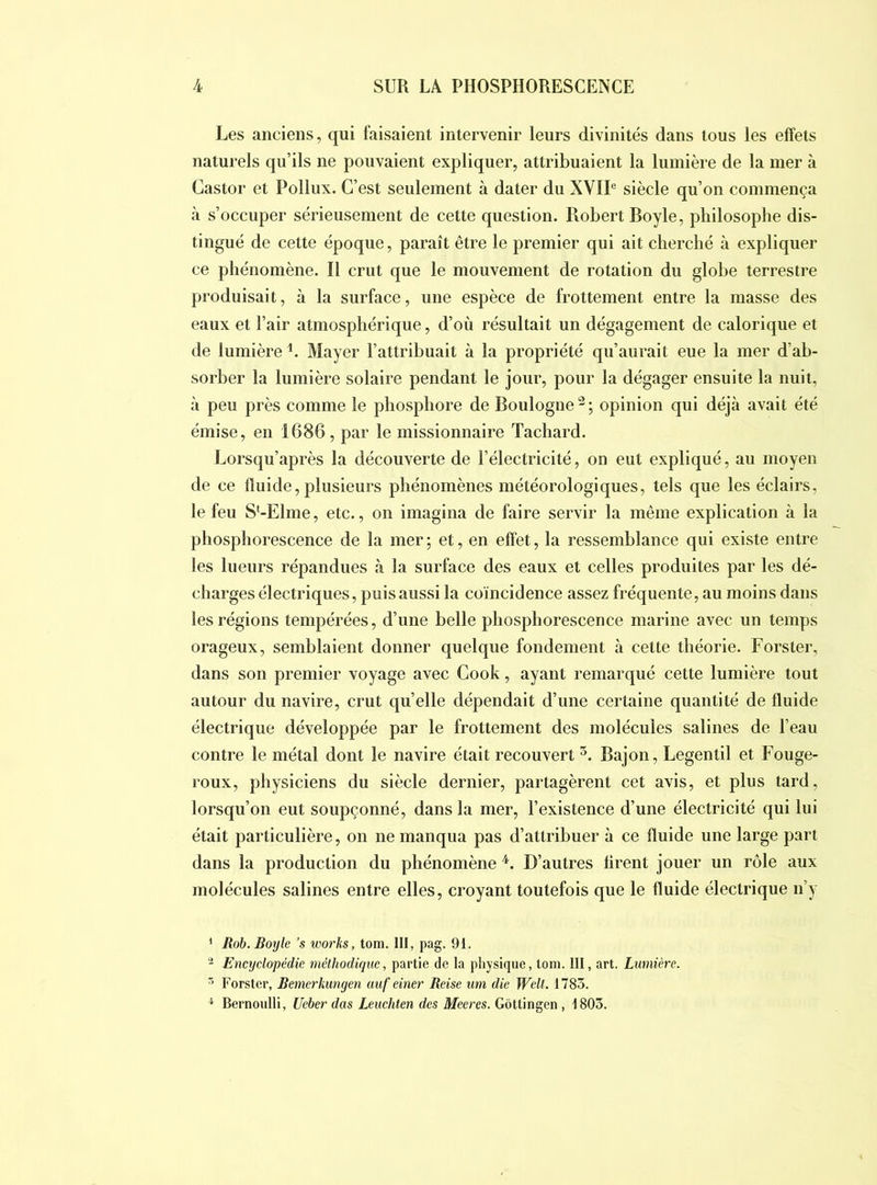 Les anciens, qui luisaient intervenir leurs divinités dans tous les effets naturels qu’ils ne pouvaient expliquer, attribuaient la lumière de la mer à Castor et Pollux. C’est seulement à dater du XVIP siècle qu’on commença à s’occuper sérieusement de cette question. Robert Boyle, philosophe dis- tingué de cette époque, paraît être le premier qui ait cherché à expliquer ce phénomène. Il crut que le mouvement de rotation du globe terrestre produisait, à la surface, une espèce de frottement entre la masse des eaux et l’air atmosphérique, d’où résultait un dégagement de calorique et de lumière Mayer l’attribuait à la propriété qu’aurait eue la mer d’ab- sorber la lumière solaire pendant le jour, pour la dégager ensuite la nuit, cà peu près comme le phosphore de Boulogne'^; opinion qui déjà avait été émise, en 1686, par le missionnaire Tachard. Lorsqu’après la découverte de l’électricité, on eut expliqué, au moyen de ce fluide, plusieurs phénomènes météorologiques, tels que les éclairs, le feu S*-Elme, etc., on imagina de faire servir la même explication à la phosphorescence de la mer ; et, en effet, la ressemblance qui existe entre les lueurs répandues à la surface des eaux et celles produites par les dé- charges électriques, puis aussi la coïncidence assez fréquente, au moins dans les régions tempérées, d’une belle phosphorescence marine avec un temps orageux, semblaient donner quelque fondement à cette théorie. Forster, dans son premier voyage avec Cook, ayant remarqué cette lumière tout autour du navire, crut qu’elle dépendait d’une certaine quantité de fluide électrique développée par le frottement des molécules salines de l’eau contre le métal dont le navire était recouvert Bajon, Legentil et Fouge- roux, physiciens du siècle dernier, partagèrent cet avis, et plus tard, lorsqu’on eut soupçonné, dans la mer, l’existence d’une électricité qui lui était particulière, on ne manqua pas d’attribuer à ce fluide une large part dans la production du phénomène D’autres firent jouer un rôle aux molécules salines entre elles, croyant toutefois que le fluide électrique n’y ’ Rob. Boyle ’s works, tom. lit, pag. 91. Encyclopédie méthodique, partie de la physique, tom. III, art. Lumière. ^ Forster, Bemerkungen uuf einer Reise um die WelL 1785. ^ Bernoulli, Ueber dus Leuchten des Meeres. Gôttingen , 1805.