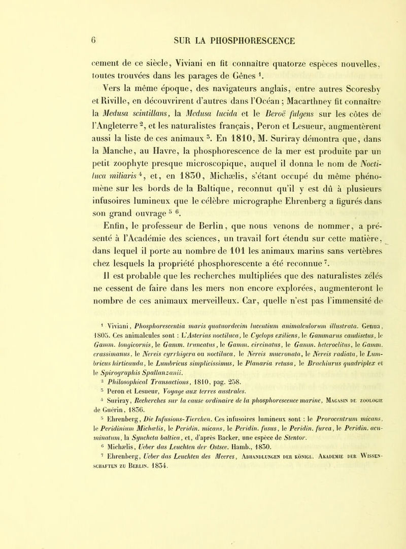 cernent de ce siècle, Vivian! en fit connaître quatorze espèces nouvelles, toutes trouvées dans les parages de Gênes Vers la même époque, des navigateurs anglais, entre autres Scoresby etRiville, en découvrirent d’autres dans l’Océan; Macartliney fit connaître la Médusa scintillans, la Médusa lucida et le Beroë fidgens sur les côtes de l’Angleterre et les naturalistes français, Pérou et Lesueur, augmentèrent aussi la liste de ces animaux En 1810, M. Suriray démontra que, dans la Manche, au Havre, la phosphorescence de la mer est produite par un petit zoopliyte presque microscopique, auquel il donna le nom de Nocti- liica miliaris^, et, en 1830, Michælis, s’étant occupé du même phéno- mène sur les hords de la Baltique, reconnut qu’il y est dû à plusieurs infusoires lumineux que le célèbre micrographe Ehrenberg a figurés dans son grand ouvrage ^ Enfin, le professeur de Berlin, que nous venons de nommer, a pré- senté à l’Académie des sciences, un travail fort étendu sur cette matière, dans lequel il porte au nombre de 101 les animaux marins sans vertèbres chez lesquels la propriété phosphorescente a été reconnue 11 est probable que les recherches multipliées que des naturalistes zélés ne cessent de faire dans les mers non encore explorées, augmenteront le nombre de ces animaux merveilleux. Car, quelle n’est pas l’immensité de ’ Vivian!, Phosphorescentia maris quatuordedm lucentium animalculorum illiistrata. Genua, 1805. Ces animalcules sont : VAsterias noctiluca, le Cydops exiliens, le Gammarus caudisetus, le Gamm. longicornis, le Gamm. trimcatiis ,h Gamm. drdnatiis, le Gamm. heterodüus, le Gamm. crassimanus, le Nereis cyrrhigera ou noctiluca, le Nereis mucronala, le Nerds radiata, \oLum- bricus hirticauda, le Lumbricus simplidssimus, le Planaria relusa, le Brachiurus quadriplex et le Spirographis Spallanzanii. Philosophical Transactions, 1810, pag. 258. ^ Peron et Lesueur, Voyage aux terres australes. ^ Suriray, Recherches sur la cause ordinaire de la phospho7’escencemarine, Magasin de zoologie de Guérin, 1836. ^ Ehrenberg, Die Infusions-Tierchen. Ces infusoires lumineux sont : le Prorocentrum micans, le Peridinium Michælis, le Peridin. micans, le Peridin. fusus, le Peridin. furca, le Peridin. acu- minatum, la Syncheta baltica, et, d’après Backer, une espèce de Stentor. ® Michælis, Ueber das Leuchten der Ostsee. Hamb., 1850. ’ FAæenherg, Ueber das Leuchten des Meeres, Abhandlungen der kônigl. Akademie der Wissen- sciiAFTEN zu Berlin. 1834.