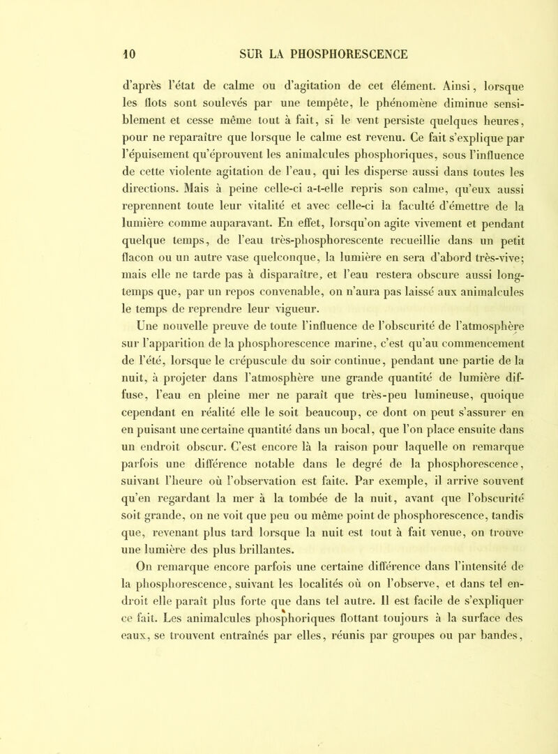 d’après l’état de calme ou d’agitation de cet élément. Ainsi, lorsque les Ilots sont soulevés par une tempête, le phénomène diminue sensi- blement et cesse même tout à fait, si le vent persiste quelques heures, pour ne reparaître que lorsque le calme est revenu. Ce fait s’explique par l’épuisement qn’éprouvent les animalcules phosphoriques, sous l’influence de cette violente agitation de l’eau, qui les disperse aussi dans toutes les directions. Mais à peine celle-ci a-t-elle repris son calme, qu’eux aussi reprennent toute leur vitalité et avec celle-ci la faculté d’émettre de la lumière comme auparavant. En effet, lorsqu’on agite vivement et pendant quelque temps, de l’eau très-phosphorescente recueillie dans un petit flacon ou un autre vase quelconque, la lumière en sera d’abord très-vive; mais elle ne tarde pas à disparaître, et l’eau restera obscure aussi long- temps que, par un repos convenable, on n’aura pas laissé aux animalcules le temps de reprendre leur vigueur. Une nouvelle preuve de toute l’influence de l’obscurité de l’atmosphère sur l’apparition de la phosphorescence marine, c’est qu’an commencement de l’été, lorsque le crépuscule du soir continue, pendant une partie de la nuit, à projeter dans l’atmosphère une grande quantité de lumière dif- fuse, l’eau en pleine mer ne paraît que très-peu lumineuse, quoique cependant en réalité elle le soit beaucoup, ce dont on peut s’assurer en en puisant une certaine quantité dans un bocal, que l’on place ensuite dans un endroit obscur. C’est encore là la raison pour laquelle on remarque parfois une dilîérence notable dans le degré de la phosphorescence, suivant l’heure où l’observation est faite. Par exemple, il arrive souvent qu’en regardant la mer à la tombée de la nuit, avant que l’obscurité soit grande, on ne voit que peu ou même point de phosphorescence, tandis que, revenant plus tard lorsque la nuit est tout à fait venue, on trouve une lumière des plus brillantes. On remarque encore parfois une certaine différence dans l’intensité de la phosphorescence, suivant les localités où on l’observe, et dans tel en- droit elle paraît plus forte que dans tel autre. 11 est facile de s’expliquer ce fait. Les animalcules phosphoriques flottant toujours à la surface des eaux, se trouvent entraînés par elles, réunis par groupes ou par bandes.