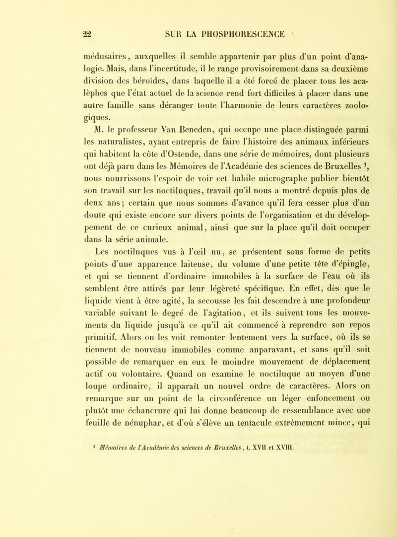 médusaires, auxquelles il semble appartenir par plus d’un point d’ana- logie. Mais, dans l’incertitude, il le range provisoirement dans sa deuxième division des béroides, dans laquelle il a été forcé de placer tous les aca- lèphes que l’état actuel de la science rend fort difficiles à placer dans une autre famille sans déranger toute l’harmonie de leurs caractères zoolo- giques. M. le professeur Van Beneden, qui occupe une place distinguée parmi les naturalistes, ayant entrepris de faire l’histoire des animaux inférieurs qui habitent la côte d’Ostende, dans une série de mémoires, dont plusieurs ont déjà paru dans les Mémoires de l’Académie des sciences de Bruxelles nous nourrissons l’espoir de voir cet habile micrographe publier bientôt son travail sur les noctiluques, travail qu’il nous a montré depuis plus de deux ans ; certain que nous sommes d’avance qu’il fera cesser plus d’un doute qui existe encore sur divers points de l’organisation et du dévelop- pement de ce curieux animal, ainsi que sur la place qu’il doit occuper dans la série animale. Les noctiluques vus à l’œil nu, se présentent sous forme de petits points d’une apparence laiteuse, du volume d’une petite tête d’épingle, et qui se tiennent d’ordinaire immobiles à la surface de l’eau où ils semblent être attirés par leur légèreté spécifique. En effet, dès que le liquide vient à être agité, la secousse les fait descendre à une profondeur variable suivant le degré de l’agitation, et ils suivent tous les mouve- ments du liquide jusqu’à ce qu’il ait commencé à reprendre son repos primitif. Alors on les voit remonter lentement vers la surface, où ils se tiennent de nouveau immobiles comme auparavant, et sans qu’il soit possible de remarquer en eux le moindre mouvement de déplacement actif ou volontaire. Quand on examine le noctiluque au moyen d’une loupe ordinaire, il apparaît un nouvel ordre de caractères. Alors on remarque sur un point de la circonférence un léger enfoncement ou plutôt une échancrure qui lui donne beaucoup de ressemblance avec une feuille de nénuphar, et d’où s’élève un tentacule extrêmement mince, qui * Mémoires de l'Académie des sciences de Bruxelles, t. XVII et XVIII.