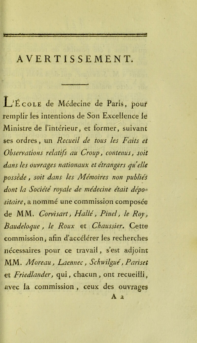 ÜE AVERTISSEMENT* ses ordres, un Recueil de tous les Faits et dans les ouvrages nationaux et e'îrangers quelU sitairCy a nommé une commission composée de MM* Corvisart j Halle', Pinel, le Roy ^ comniission j afin d’accélérer les recherches nécessaires pour ce travail, s’est adjoint MM. Moreau, Laennec, Schwilgué, Pariset et Friedlander, qui, chacun , ont recueilli, avec la commission , ceux des ouvrages Médecine de Paris, poui^ remplir les intentions de Son Excellence lé Ministre de l’intérieur, et former, suivant Observations relatifs au Croup, contenus, soit possède, soit dans les Mémoires non publiée dont la Société royale de médecine était dépo- Baudeloque, le Roux et Chaussier, Cette