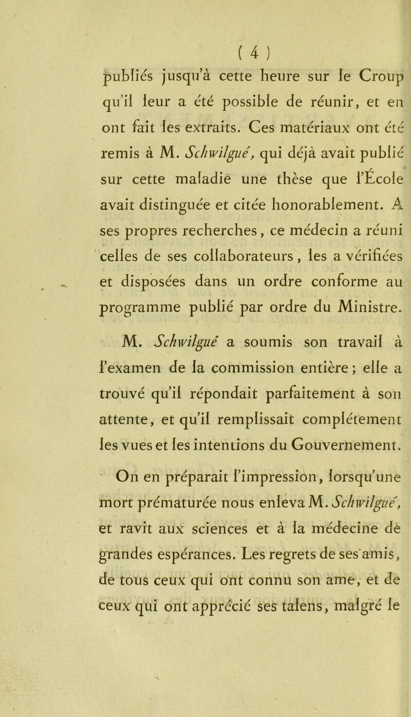 publiés jusqu’à cette heure sur le Croup qu’il leur a été possible de réunir, et en ont fait les extraits. Ces matériaux ont été remis à M. Schwilgué, qui déjà avait publié / sur cette maladie une thèse que l’Ecole avait distinguée et citée honorablement. A ses propres recherches, ce médecin a réuni celles de ses collaborateurs, les a vérifiées et disposées dans un ordre conforme au programme publié par ordre du Ministre. M. Schwilgué a soumis son travail à l’examen de la commission entière ; elle a trouvé qu’il répondait parfaitement à son attente, et qu’il remplissait complètement les vues et les intentions du Gouvernement. On en préparait l’impression, lorsqu’une mort prématurée nous Schwilgué, et ravit aux sciences et à la médecine dé grandes espérances. Les regrets de ses amis, de tous ceux qui ont connu son ame, et de ceux qui ont apprécié ses talens, malgré le