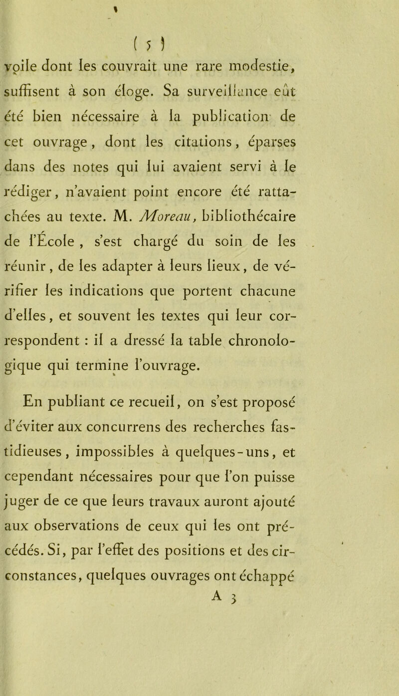 voile dont les couvrait une rare modestie, suffisent à son éloge. Sa siirveilicince eût été bien nécessaire à la publication- de cet ouvrage, dont les citations, éparses dans des notes qui lui avaient servi à le rédi ger, n’avaient point encore été ratta- cbées au texte. M. Moreau, bibliothécaire de l’École , s’est chargé du soin de les réunir, de les adapter à leurs lieux, de vé- rifier les indications que portent chacune d’elles, et souvent les textes qui leur cor- respondent : il a dressé la table chronolo- gique qui termine l’ouvrage. En publiant ce recueil, on s’est proposé d’éviter aux concurrens des recherches fas- tidieuses , impossibles à quelques-uns, et cependant nécessaires pour que l’on puisse juger de ce que leurs travaux auront ajouté aux observations de ceux qui les ont pré- cédés. Si, par l’effet des positions et des cir- constances, quelques ouvrages ont échappé A 3