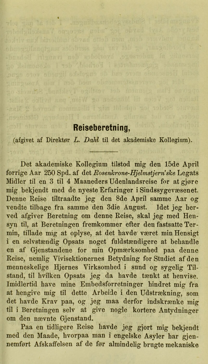 Reiseberetning, (afgivet af Direktør L. Dalil til det akademiske Kollegium). Det akademiske Kollegium tilstod mig den 15de April forrige Aar 250 Spd. af det Rosenlzrone-Djdmstjervi!sh,e Legats Midler til en 3 til 4 Maaneders Udenlandsreise for at gjøre mig bekjendt med de nyeste Erfaringer i Sindssygevæsenet. Denne Reise tiltraadte jeg den 8de April samme Aar og vendte tilbage fra samme den 3die August. Idet jeg her- ved afgiver Beretning om denne Reise, skal jeg med Hen- syn til, at Beretningen fremkommer efter den fastsatte Ter- min, tillade mig at oplyse, at det havde været min Hensigt i en selvstændig Opsats noget fuldstændigere at behandle en af Gjenstandene for min Opmærksomlied paa denne Reise, nemlig Vivisektionernes Betydning for Studiet af den menneskelige Hjernes Virksomhed i sund og sygelig Til- stand, til hvilken Opsats jeg da havde tænkt at henvise. Imidlertid have mine Embedsforretninger hindret mig fra at hengive mig til dette Arbeide i den Udstrækning, som det havde Krav paa, og jeg maa derfor indskrænke mig til i Beretningen selv at give nogle kortere Antydninger om den nævnte Gjenstand. Paa en tidligere Reise havde jeg gjort mig bekjendt med den Maade, hvorpaa man i engelske Asyler har gjen- nemført Afskaffelsen af de før almindelig brugte mekaniske