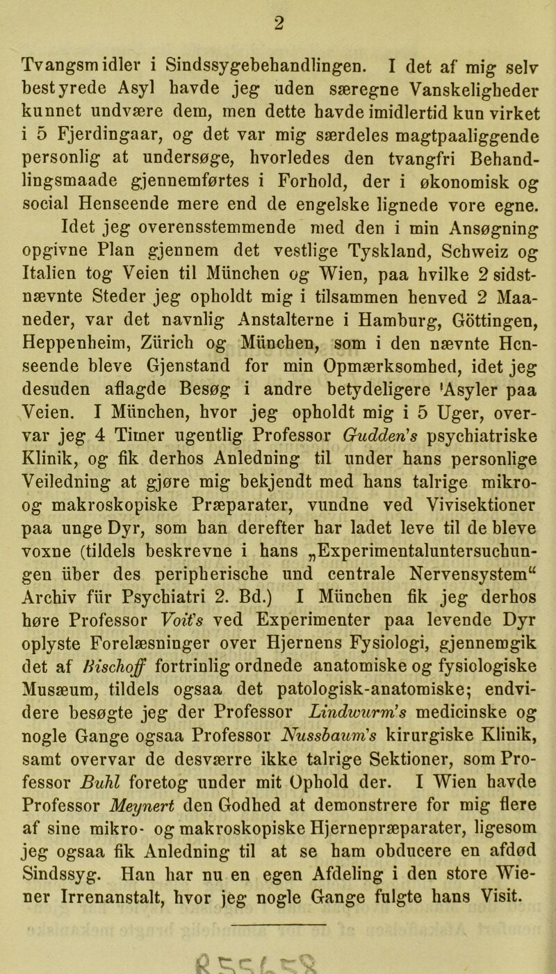 Tvangsmidler i Sindssygebehandlingen. I det a f mig selv bestyrede Asyl havde jeg uden særegne Vanskeligbeder kunnet undvære dem, men dette havde imidlertid kun virket i 5 Fjerdingaar, og det var mig særdeles magtpaaliggende personlig at undersøge, hvorledes den tvangfri Behand- lingsmaade gjennemførtes i Forhold, der i økonomisk og social Henseende mere end de engelske lignede vore egne. Idet jeg overensstemmende med den i min Ansøgning opgivne Plan gjennem det vestlige Tyskland, Schweiz og Italien tog Veien til Miinchen og Wien, paa hvilke 2 sidst- nævnte Steder jeg opholdt mig i tilsammen henved 2 Maa- neder, var det navnlig Anstalterne i Hamburg, Gottingen, Heppenheim, Ziirich og Miinchen, som i den nævnte Hen- seende bleve Gjenstand for min Opmærksomhed, idet jeg desuden aflagde Besøg i andre betydeligere 'Asyler paa Veien. I Miinchen, hvor jeg opholdt mig i 5 Uger, over- var jeg 4 Timer ugentlig Professor Gudcleris psychiatriske Klinik, og fik derhos Anledning til under hans personlige Veiledning at gjøre mig bekjendt med hans talrige mikro- og makroskopiske Præparater, vundne ved Vivisektioner paa unge Dyr, som han derefter har ladet leve til de bleve voxne (tildels beskrevne i hans „Experimentaluntersuchun- gen iiber des peripherische und centrale Nervensystem“ Archiv fiir Psychiatri 2. Bd.) I Miinchen fik jeg derhos høre Professor Voifs ved Experimenter paa levende Dyr oplyste Forelæsninger over Hjernens Fysiologi, gjennemgik det af Kischoff fortrinlig ordnede anatomiske og fysiologiske Musæum, tildels ogsaa det patologisk-anatomiske; endvi- dere besøgte jeg der Professor LindwurmJs medicinske og nogle Gange ogsaa Professor Nussbaurrts kirurgiske Klinik, samt overvar de desværre ikke talrige Sektioner, som Pro- fessor Buhl foretog under mit Ophold der. I Wien havde Professor Meynert den Godhed at demonstrere for mig flere af sine mikro- og makroskopiske Hjernepræparater, ligesom jeg ogsaa fik Anledning til at se ham obducere en afdød Sindssyg. Han har nu en egen Afdeling i den store Wie- ner Irrenanstalt, hvor jeg nogle Gange fulgte hans Visit.