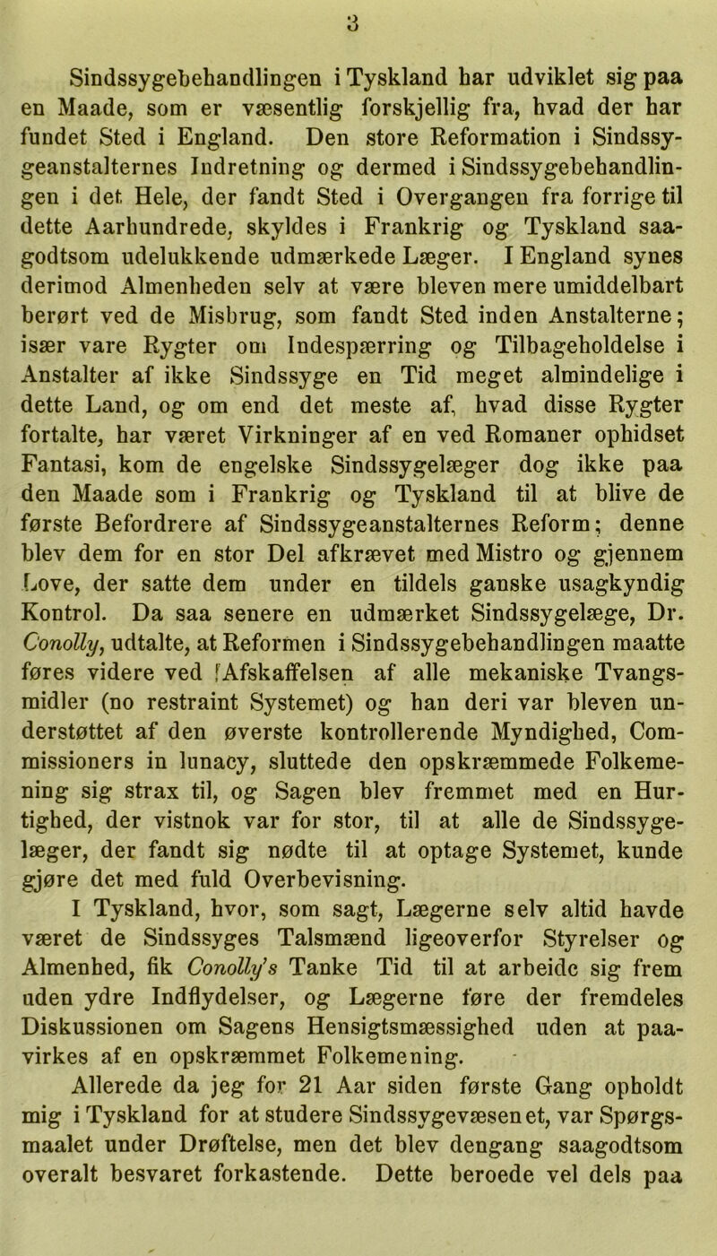 Sindssygebehandlingen i Tyskland kar udviklet sig paa en Maade, som er væsentlig forskjellig fra, kvad der kar fundet Sted i England. Den store Reformation i Sindssy- geanstalternes Indretning og dermed i Sindssygebehandlin- gen i det Hele, der fandt Sted i Overgangen fra forrige til dette Aarkundrede, skyldes i Frankrig og Tyskland saa- godtsom udelukkende udmærkede Læger. I England synes derimod Almenkeden selv at være bleven mere umiddelbart berørt ved de Misbrug, som fandt Sted inden Anstalterne; især vare Rygter om Indespærring og Tilbageholdelse i Anstalter af ikke Sindssyge en Tid meget almindelige i dette Land, og om end det meste af kvad disse Rygter fortalte, kar været Virkninger af en ved Romaner opkidset Fantasi, kom de engelske Sindssygelæger dog ikke paa den Maade som i Frankrig og Tyskland til at blive de første Befordrere af Sindssygeanstalternes Reform; denne blev dem for en stor Del afkrævet med Mistro og gjennem Love, der satte dem under en tildels ganske usagkyndig Kontrol. Da saa senere en udmærket Sindssygelæge, Dr. Conolly, udtalte, at Reformen i Sindssygebehandlingen maatte føres videre ved fAfskaffelsen af alle mekaniske Tvangs- midler (no restraint Systemet) og han deri var bleven un- derstøttet af den øverste kontrollerende Myndigked, Com- missioners in lunacy, sluttede den opskræmmede Folkeme- ning sig strax til, og Sagen blev fremmet med en Hur- tighed, der vistnok var for stor, til at alle de Sindssyge- læger, der fandt sig nødte til at optage Systemet, kunde gjøre det med fuld Overbevisning. I Tyskland, hvor, som sagt, Lægerne selv altid havde været de Sindssyges Talsmænd ligeoverfor Styrelser og Almenhed, fik Conolly’s Tanke Tid til at arbeide sig frem uden ydre Indflydelser, og Lægerne føre der fremdeles Diskussionen om Sagens Hensigtsmæssighed uden at paa- virkes af en opskræmmet Folkemening. Allerede da jeg for 21 Aar siden første Gang opholdt mig i Tyskland for at studere Sindssygevæsenet, var Spørgs- maalet under Drøftelse, men det blev dengang saagodtsom overalt besvaret forkastende. Dette beroede vel dels paa