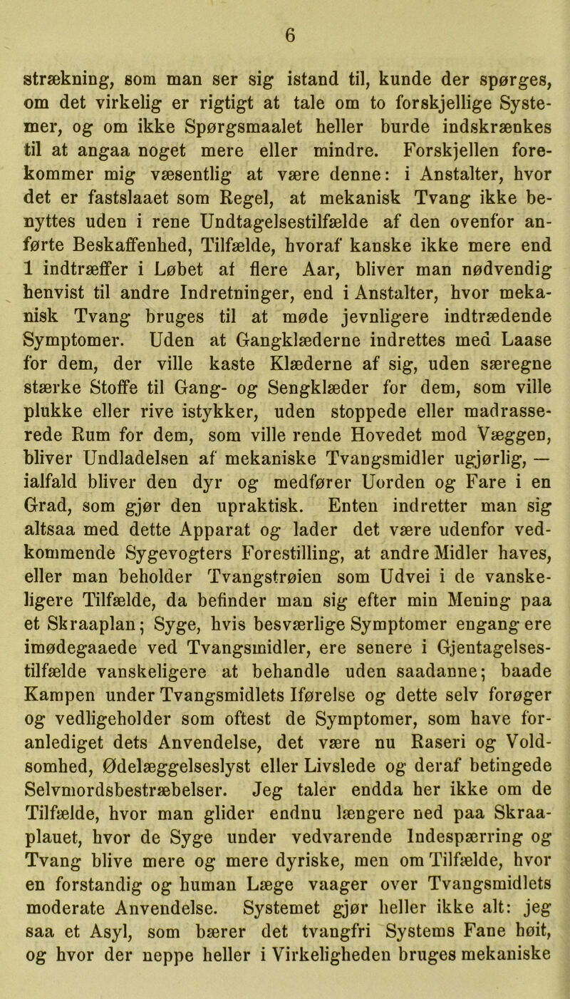 strækning, som man ser sig istand til, kunde der spørges, om det virkelig er rigtigt at tale om to forskjellige Syste- mer, og om ikke Spørgsmaalet heller burde indskrænkes til at angaa noget mere eller mindre. Forskjellen fore- kommer mig væsentlig at være denne: i Anstalter, hvor det er fastslaaet som Regel, at mekanisk Tvang ikke be- nyttes uden i rene Undtagelsestilfælde af den ovenfor an- førte Beskaffenhed, Tilfælde, hvoraf kanske ikke mere end 1 indtræffer i Løbet af flere Aar, bliver man nødvendig henvist til andre Indretninger, end i Anstalter, hvor meka- nisk Tvang bruges til at møde jevnligere indtrædende Symptomer. Uden at Gangklæderne indrettes med Laase for dem, der ville kaste Klæderne af sig, uden særegne stærke Stoffe til Gang- og Sengklæder for dem, som ville plukke eller rive istykker, uden stoppede eller madrasse- rede Rum for dem, som ville rende Hovedet mod Væggen, bliver Undladelsen af mekaniske Tvangsmidler ugjørlig, — ialfald bliver den dyr og medfører Uorden og Fare i en Grad, som gjør den upraktisk. Enten indretter man sig altsaa med dette Apparat og lader det være udenfor ved- kommende Sygevogters Forestilling, at andre Midler håves, eller man beholder Tvangstrøien som Udvei i de vanske- ligere Tilfælde, da befinder man sig efter min Mening paa et Skraaplan; Syge, hvis besværlige Symptomer engang ere imødegaaede ved Tvangsmidler, ere senere i Gjentagelses- tilfælde vanskeligere at behandle uden saadanne; baade Kampen under Tvangsmidlets Iførelse og dette selv forøger og vedligeholder som oftest de Symptomer, som have for- anlediget dets Anvendelse, det være nu Raseri og Vold- somhed, Ødelæggelseslyst eller Livslede og deraf betingede Selvmordsbestræbelser. Jeg taler endda her ikke om de Tilfælde, hvor man glider endnu længere ned paa Skraa- plauet, hvor de Syge under vedvarende lndespærring og Tvang blive mere og mere dyriske, men om Tilfælde, hvor en forstandig og human Læge vaager over Tvangsmidlets moderate Anvendelse. Systemet gjør heller ikke alt: jeg saa et Asyl, som bærer det tvangfri Systems Fane høit, og hvor der neppe heller i Virkeligheden bruges mekaniske