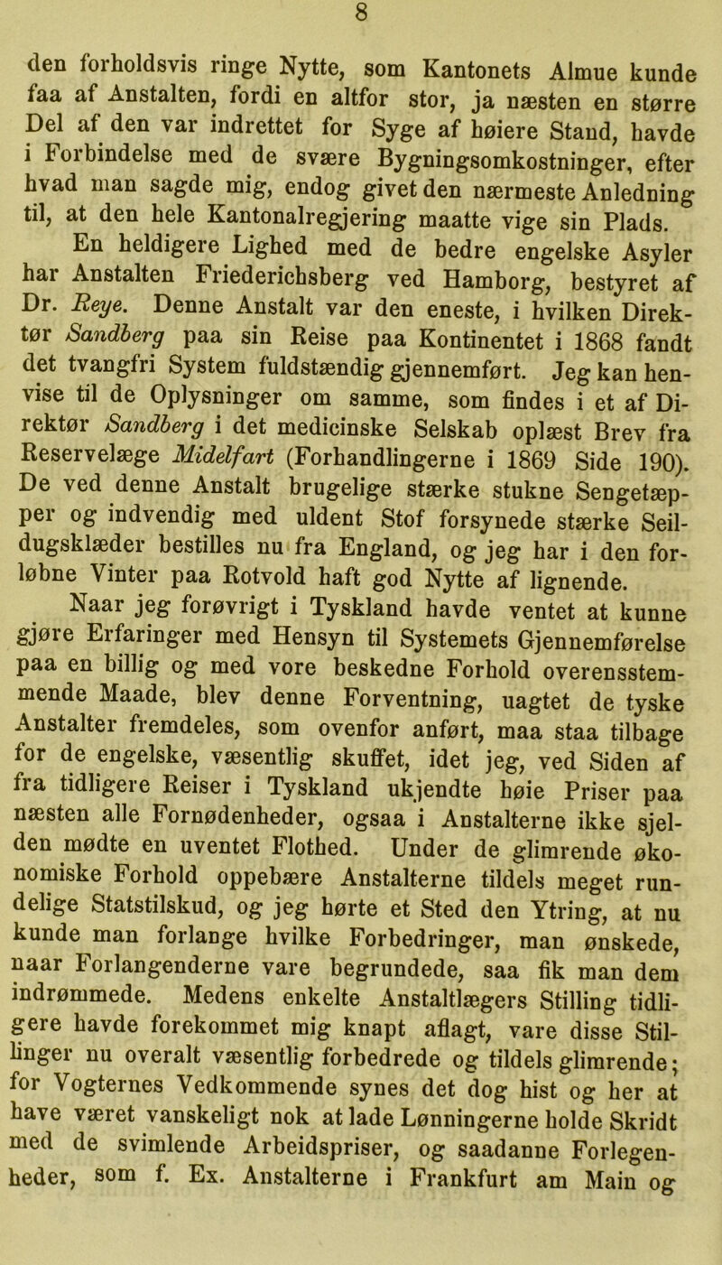 den forholdsvis ringe Nytte, som Kantonets Almue kunde taa af Anstalten, fordi en altfor stor, ja næsten en større Del af den var indrettet for Syge af høiere Stand, havde i Foibindelse med de svære Bygningsomkostninger, efter hvad man sagde mig, endog givetden nærmeste Anledning til, at den hele Kantonalregjering maatte vige sin Plads. En heldigere Lighed med de bedre engelske Asyler hai Anstalten Friederichsberg ved Hamborg, bestyret af Dr. Reye. Denne Anstalt var den eneste, i hvilken Direk- tør Sandberg paa sin Reise paa Kontinentet i 1868 fandt det tvangfri System fuldstændig gjennemført. Jeg kan hen- vise til de Oplysninger om samme, som findes i et af Di- rektør Sandberg i det medicinske Selskab oplæst Brev fra Reservelæge Midelfart (Forhandlingerne i 1869 Side 190). De ved denne Anstalt brugelige stærke stukne Sengetæp- per og indvendig med uldent Stof forsynede stærke Seil- dugsklædei bestilles nu fra England, og jeg har i den for- løbne Vinter paa Rotvold haft god Nytte af lignende. Naar jeg forøvrigt i Tyskland havde ventet at kunne gjøre Erfaringer med Hensyn til Systemets Gjennemførelse paa en billig og med vore beskedne Forhold overensstem- mende Maade, blev denne Forventning, uagtet de tyske Anstalter fremdeles, som ovenfor anført, maa staa tilbage for de engelske, væsentlig skuffet, idet jeg, ved Siden af fi a tidligei e Reiser i Tyskland ukjendte høie Priser paa næsten alle Fornødenheder, ogsaa i Anstalterne ikke sjel- den mødte en uventet Flothed. Under de glimrende øko- nomiske Forhold oppebære Anstalterne tildels meget run- delige Statstilskud, og jeg hørte et Sted den Ytring, at nu kunde man forlange hvilke Forbedringer, man ønskede, naar Forlangenderne vare begrundede, saa fik man dem indrømmede. Medens enkelte Anstaltlægers Stilling tidli- gere havde forekommet mig knapt aflagt, vare disse Stil- linger nu overalt væsentlig forbedrede og tildels glimrende; for Vogternes Vedkommende synes det dog hist og her at have været vanskeligt nok at lade Lønningerne holde Skridt med de svimlende Arbeidspriser, og saadanne Forlegen- heder, som f. Ex. Anstalterne i Frankfurt am Main og