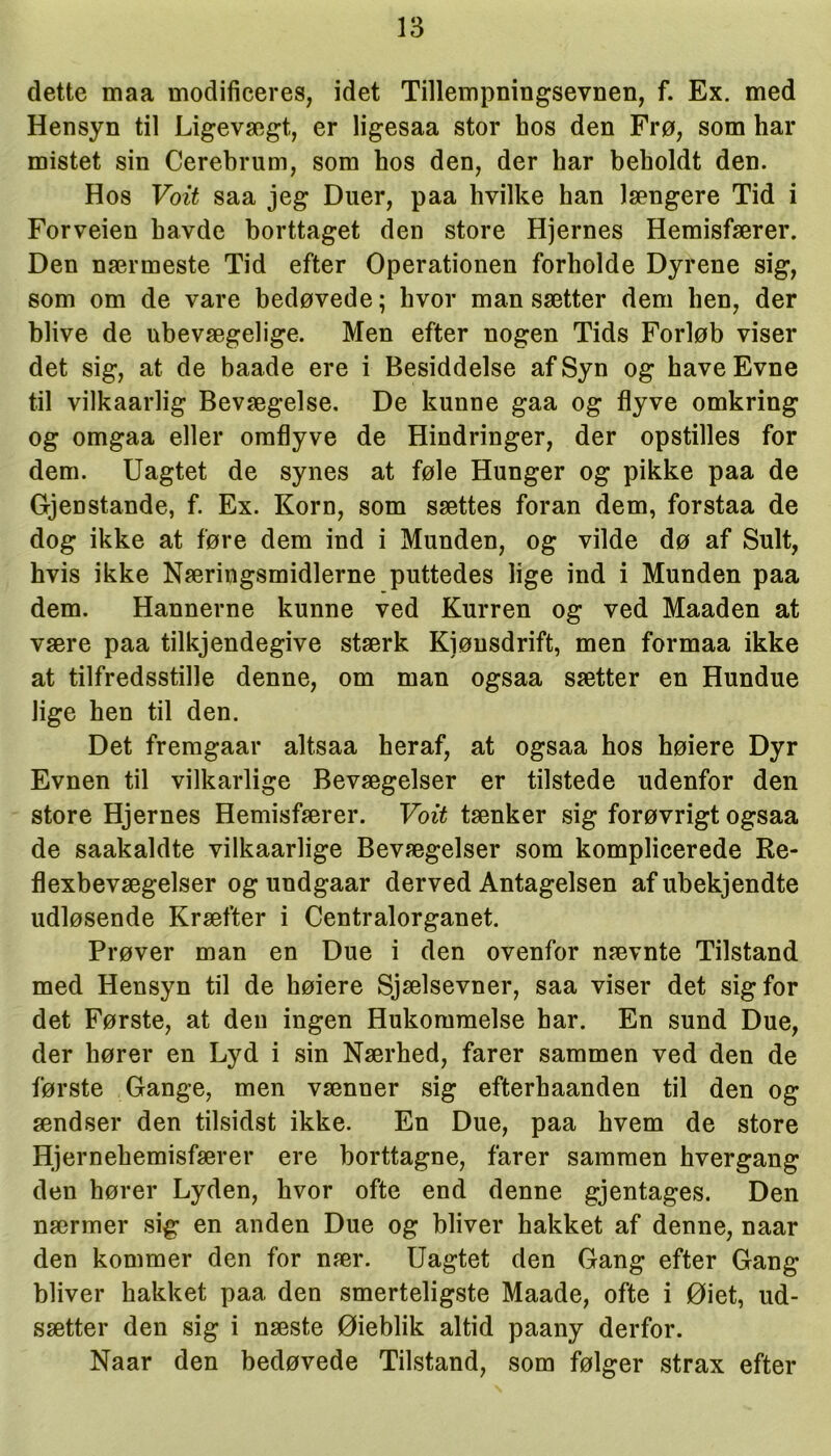 dette maa modificeres, idet Tillempningsevnen, f. Ex. med Hensyn til Ligevægt, er ligesaa stor hos den Frø, som har mistet sin Cerebrum, som hos den, der har beholdt den. Hos Vott saa jeg Duer, paa hvilke han Jængere Tid i Forveien havde borttaget den store Hjernes Hemisfærer. Den nærmeste Tid efter Operationen forholde Dyrene sig, som om de vare bedøvede; hvor man sætter dem hen, der blive de ubevægelige. Men efter nogen Tids Forløb viser det sig, at de baade ere i Besiddelse afSyn og have Evne til vilkaarlig Bevægelse. De kunne gaa og flyve omkring og omgaa eller omflyve de Hindringer, der opstilles for dem. Uagtet de synes at føle Hunger og pikke paa de Gjenstande, f. Ex. Korn, som sættes foran dem, forstaa de dog ikke at føre dem ind i Munden, og vilde dø af Sult, hvis ikke Næringsmidlerne puttedes lige ind i Munden paa dem. Hannerne kunne ved Kurren og ved Maaden at være paa tilkjendegive stærk Kiønsdrift, men formaa ikke at tilfredsstille denne, om man ogsaa sætter en Hundue lige hen til den. Det fremgaar altsaa heraf, at ogsaa hos høiere Dyr Evnen til vilkårlige Bevægelser er tilstede udenfor den store Hjernes Hemisfærer. Vott tænker sig forøvrigt ogsaa de saakaldte vilkaarlige Bevægelser som komplicerede Re- flexbevægelser og undgaar derved Antagelsen af ubekjendte udløsende Kræfter i Centralorganet. Prøver man en Due i den ovenfor nævnte Tilstand med Hensyn til de høiere Sjælsevner, saa viser det sig for det Første, at den ingen Hukommelse har. En sund Due, der hører en Lyd i sin Nærhed, farer sammen ved den de første Gange, men vænner sig efterhaanden til den og ændser den tilsidst ikke. En Due, paa hvem de store Hjernehemisfærer ere borttagne, farer sammen hvergang den hører Lyden, hvor ofte end denne gjentages. Den nærmer sig en anden Due og bliver hakket af denne, naar den kommer den for nær. Uagtet den Gang efter Gang bliver hakket paa den smerteligste Maade, ofte i Øiet, ud- sætter den sig i næste Øieblik altid paany derfor. Naar den bedøvede Tilstand, som følger strax efter