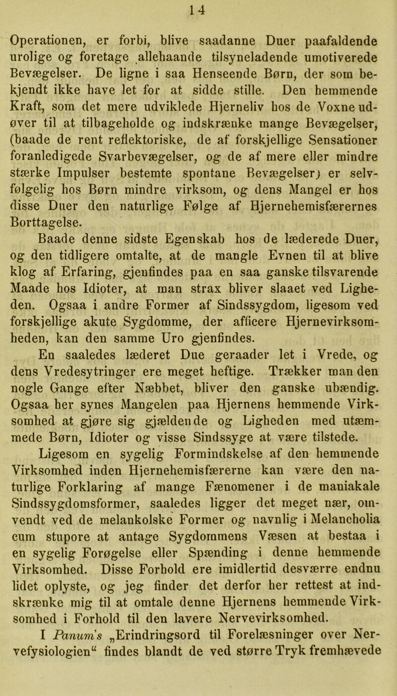 Operationen, er forbi, blive saadanne Duer paafaldende urolige og foretage allehaande tilsyneladende umotiverede Bevægelser. De ligne i saa Henseende Børn, der som be- kjendt ikke have let for at sidde stille. Den hemmende Kraft, som det mere udviklede Hjerneliv hos de Voxneud- øver til at tilbageholde og indskrænke mange Bevægelser, (baade de rent reflektoriske, de af' forskjellige Sensationer foranledigede Svarbevægelser, og de af mere eller mindre stærke Impulser bestemte spontane Bevægelser; er selv- følgelig hos Børn mindre virksom, og dens Mangel er hos disse Duer den naturlige Følge af Hjernehemisfærernes Borttagelse. Baade denne sidste Egenskab hos de læderede Duer, og den tidligere omtalte, at de mangle Evnen til at blive klog af Erfaring, gjeufindes paa en saa ganske tilsvarende Maade hos Idioter, at man strax bliver slaaet ved Lighe- den. Ogsaa i andre Former af Sindssygdom, ligesom ved forskjellige akute Sygdomme, der afticere Hjernevirksom- heden, kan den samme Uro gjenfindes. En saaledes læderet Due geraader let i Vrede, og dens Vredesytringer ere meget heftige. Trækker man den nogle Gange efter Næbbet, bliver den ganske ubændig. Ogsaa her synes Mangelen paa Hjernens hemmende Virk- somhed at gjøre sig gjældende og Ligheden med utæm- mede Børn, Idioter og visse Sindssyge at være tilstede. Ligesom en sygelig Formindskelse af den hemmende Virksomhed inden Hjerneheraisfærerne kan være den na- turlige Forklaring af mange Fænomener i de maniakale Sindssygdomsformer, saaledes ligger det meget nær, om- vendt ved de melankolske Former og navnlig i Melancholia cum stupore at antage Sygdommens Væseu at bestaa i en sygelig Forøgelse eller Spænding i denne hemmende Virksomhed. Disse Forhold ere imidlertid desværre endnu lidet oplyste, og jeg finder det derfor her rettest at ind- skrænke mig til at omtale denne Hjernens hemmende Virk- somhed i Forhold til den lavere Nervevirksomhed. I Panums „Erindringsord til Forelæsninger over Ner- vefysiologienu findes blandt de ved større Tryk fremhævede