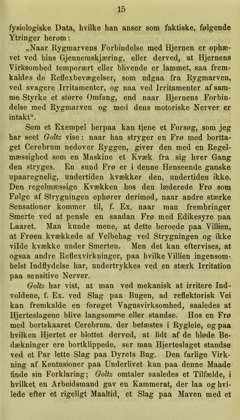 fysiologiske Data, hvilke han anser som faktiske, følgende Ytringer herom: „Naar Rygmarvens Forbindelse med Hjernen er ophæ- vet ved hins Gjennemskjæring, eller derved, at Hjernens Virksomhed temporært eller blivende er lammet, saa frem- kaldes de Reflexbevægelser, som udgaa fra Rygmarven, ved svagere Irritamenter, og naa ved Irritamenter af sam- me Styrke et større Omfang, end naar Hjernens Forbin- delse med Rygmarven og med dens motoriske Nerver er intakt“. Som et Exempel herpaa kan tjene et Forsøg, som jeg har seet Goltz vise: naar han stryger en Frø med bortta- get Cerebrnm nedover Ryggen, giver den med en Regel- mæssighed som en Maskine et Kvæk fra sig hver Gang den stryges. En sund Frø er i denne Henseende ganske upaaregnelig, undertiden kvækker den, undertiden ikke. Den regelmæssige Kvækken hos den læderede Frø som Følge af Strygningen ophører derimod, naar andre stærke Sensationer kommer til, f. Ex. naar man frembringer Smerte ved at pensle en saadan Frø med Edikesyre paa Laaret. Man kunde mene, at dette beroede paa Villien, at Frøen kvækkede af Velbehag ved Strygningen og ikke vilde kvække under Smerten. Men det kan eftervises, at ogsaa andre Reflexvirkninger, paa hvilke Villien ingensom- helst Indflydelse har, undertrykkes ved en stærk Irritation paa sensitive Nerver. Goltz har vist, at man ved mekanisk at irritere Ind- voldene, f. Ex. ved Slag paa Bugen, ad reflektorisk Vei kan fremkalde en forøget Vagusvirksomhed, saaledes at Hjerteslagene blive langsomme eller standse. Hos en Frø med bortskaaret Cerebrum. der befæstes i Rygleie, og paa hvilken Hjertet er blottet derved, at lidt af de bløde Be- dækninger ere bortklippede, ser man Hjerteslaget standse ved et Par lette Slag paa Dyrets Bug. Den farlige Virk- ning af Kontusioner paa Underlivet kan paa denne Maade finde sin Forklaring; Goltz omtaler saaledes et Tilfælde, i hvilket en Arbeidsmand gav en Kammerat, der laa oghvi- lede efter et rigeligt Maaltid, et Slag paa Maven med et