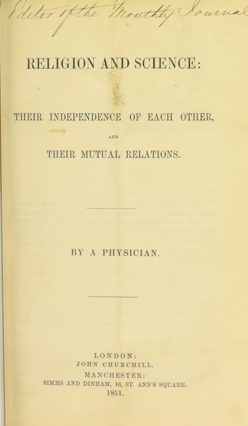 RELIGION AND SCIENCE: THEIR INDEPENDENCE OF EACH OTHER, AND THEIR MUTUAL RELATIONS. BY A PHYSICIAN. LONDON: JOHN CHURCHILL. MANCHESTER: SIMMS AND DINHAM, 16, ST. ANN’S SQUARE.