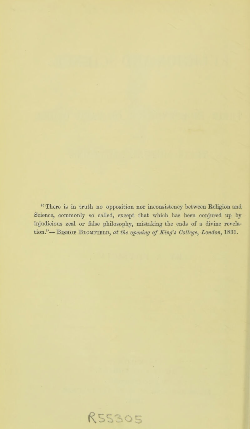 “ There is in truth no opposition nor inconsistency between Religion and Science, commonly so called, except that which has been conjured up by injudicious zeal or false philosophy, mistaking the ends of a divine revela- tion.”— Bishop Blohfield, at the opening of King's College, London, 1831.