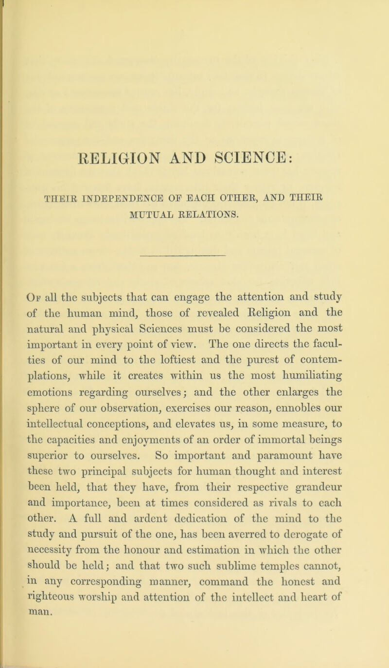THEIR INDEPENDENCE OE EACH OTHER, AND THEIR MUTUAL RELATIONS. Op all the subjects that can engage the attention anil study of the human mind, those of revealed Religion and the natural and physical Sciences must he considered the most important in every point of view. The one directs the facul- ties of our mind to the loftiest and the purest of contem- plations, while it creates within us the most humiliating emotions regarding ourselves; and the other enlarges the sphere of our observation, exercises our reason, ennobles our intellectual conceptions, and elevates us, in some measure, to the capacities and enjoyments of an order of immortal beings superior to ourselves. So important and paramount have these two principal subjects for human thought and interest been held, that they have, from their respective grandeur and importance, been at times considered as rivals to each other. A full and ardent dedication of the mind to the study and pursuit of the one, has been averred to derogate of necessity from the honour and estimation in which the other should be held; and that two such sublime temples cannot, in any corresponding manner, command the honest and righteous worship and attention of the intellect and heart of man.
