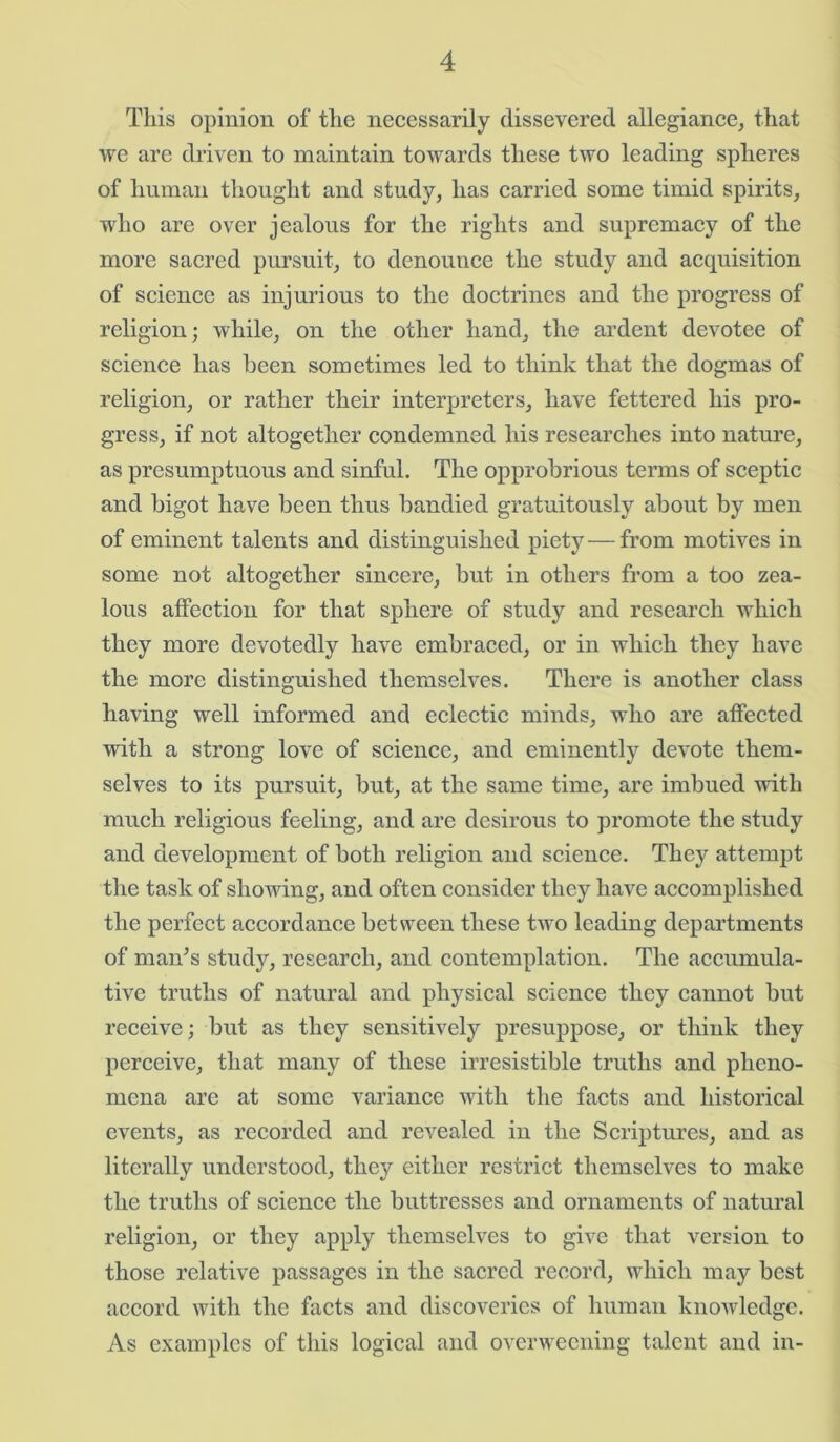 This opinion of the necessarily dissevered allegiance, that we are driven to maintain towards these two leading spheres of human thought and study, has carried some timid spirits, who are over jealous for the rights and supremacy of the more sacred pursuit, to denounce the study and acquisition of science as injurious to the doctrines and the progress of religion; while, on the other hand, the ardent devotee of science has been sometimes led to think that the dogmas of religion, or rather their interpreters, have fettered his pro- gress, if not altogether condemned his researches into nature, as presumptuous and sinful. The opprobrious terms of sceptic and bigot have been thus bandied gratuitously about by men of eminent talents and distinguished piety — from motives in some not altogether sincere, but in others from a too zea- lous affection for that sphere of study and research which they more devotedly have embraced, or in which they have the more distinguished themselves. There is another class having well informed and eclectic minds, who are affected with a strong love of science, and eminently devote them- selves to its pursuit, but, at the same time, are imbued with much religious feeling, and are desirous to promote the study and development of both religion and science. They attempt the task of showing, and often consider they have accomplished the perfect accordance between these two leading departments of man’s study, research, and contemplation. The accumula- tive truths of natural and physical science they cannot but receive; but as they sensitively presuppose, or think they perceive, that many of these irresistible truths and pheno- mena are at some variance with the facts and historical events, as recorded and revealed in the Scriptures, and as literally understood, they either restrict themselves to make the truths of science the buttresses and ornaments of natural religion, or they apply themselves to give that version to those relative passages in the sacred record, which may best accord with the facts and discoveries of human knowledge. As examples of this logical and overweening talent and in-