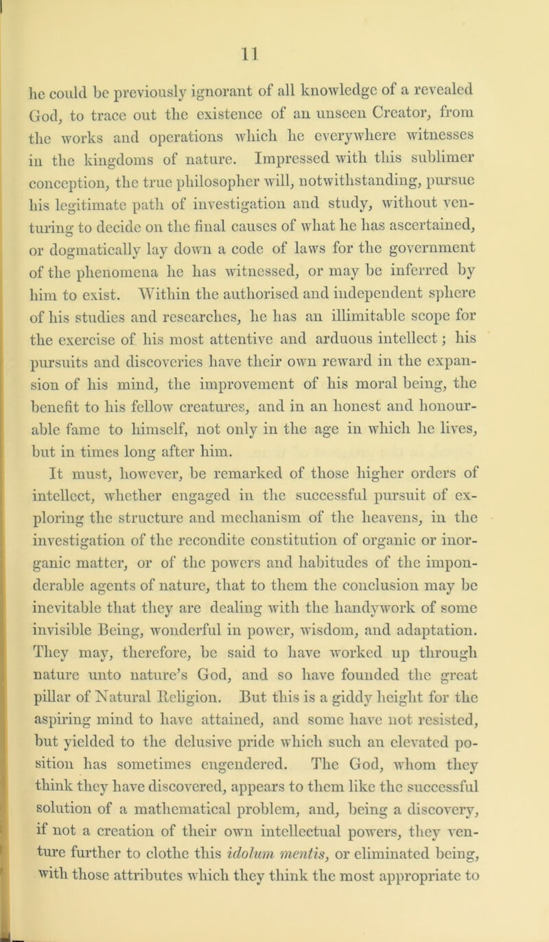 lie could be previously ignorant of all knowledge of a revealed God, to trace out the existence of an unseen Creator, from the works and operations which he everywhere witnesses in the kingdoms of nature. Impressed with this sublimer conception, the true philosopher will, notwithstanding, pursue his legitimate path of investigation and study, without ven- turing to decide on the final causes of what he has ascertained, or dogmatically lay down a code of laws for the government of the phenomena he has witnessed, or may be inferred by him to exist. Within the authorised and independent sphere of his studies and researches, he has an illimitable scope for the exercise of his most attentive and arduous intellect; his pursuits and discoveries have their own reward in the expan- sion of his mind, the improvement of his moral being, the benefit to his fellow creatures, and in an honest and honour- able fame to himself, not only in the age in which he lives, but in times long after him. It must, however, be remarked of those higher orders of intellect, whether engaged in the successful pursuit of ex- ploring the structure and mechanism of the heavens, in the investigation of the recondite constitution of organic or inor- ganic matter, or of the powers and habitudes of the impon- derable agents of nature, that to them the conclusion may be inevitable that they are dealing with the liandvwork of some invisible Being, wonderful in power, wisdom, and adaptation. They may, therefore, he said to have worked up through nature unto nature’s God, and so have founded the great pillar of Natural Religion. But this is a giddy height for the aspiring mind to have attained, and some have not. resisted, but yielded to the delusive pride which such an elevated po- sition has sometimes engendered. The God, whom they think they have discovered, appears to them like the successful solution of a mathematical problem, and, being a discovery, if not a creation of their own intellectual powers, they ven- ture further to clothe this idolum mentis, or eliminated being, with those attributes which they think the most appropriate to
