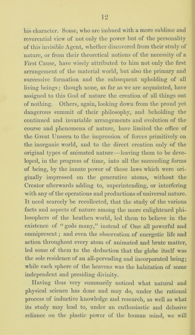 his character. Some, who are imbued with a more sublime and reverential view of not only the power but of the personality of this invisible Agent, whether discovered from their study of nature, or from their theoretical notions of the necessity of a First Cause, have wisely attributed to him not only the first arrangement of the material world, but also the primary and successive formation and the subsequent upholding of all living beings; though none, as far as we are acquainted, have assigned to this God of nature the creation of all things out of nothing. Others, again, looking down from the proud yet dangerous summit of their philosophy, and beholding the continued and invariable arrangements and evolution of the course and phenomena of nature, have limited the office of the Great Unseen to the impression of forces primitively on the inorganic world, and to the direct creation only of the original types of animated nature—leaving them to be deve- loped, in the progress of time, into all the succeeding forms of being, by the innate power of those laws which were ori- ginally impressed on the generative atoms, without the Creator afterwards adding to, superintending, or interfering with any of the operations and productions of universal nature. It need scarcely be recollected, that the study of the various facts and aspects of nature among the more enlightened phi- losophers of the heathen world, led them to believe in the existence of “ gods many/’ instead of One all powerful and omnipresent; and even the observation of energetic life and action throughout every atom of animated and brute matter, led some of them to the deduction that the globe itself was the sole residence of an all-pervading and incorporated being; while each sphere of the heavens was the habitation of some independent and presiding divinity. Having thus very summarily noticed what natural and physical science has done and may do, under the rational process of inductive knowledge and research, as well as what its study may lead to, under an enthusiastic and delusive reliance on the plastic power of the human mind, we will