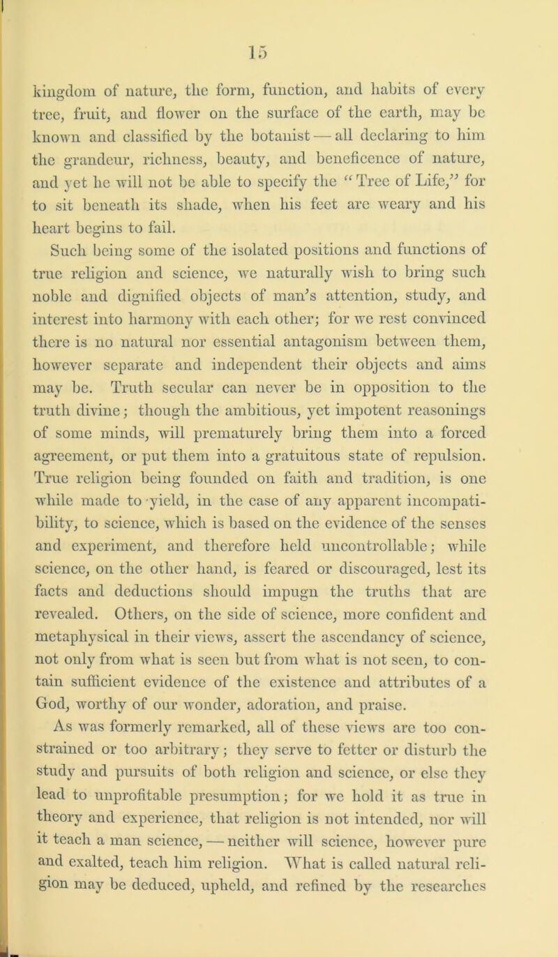 kingdom of nature, the form, function, and habits of every tree, fruit, and flower on the surface of the earth, may be known and classified by the botanist — all declaring to him the grandeur, richness, beauty, and beneficence of nature, and yet he will not be able to specify the “ Tree of Life,” for to sit beneath its shade, when his feet are weary and his heart begins to fail. Such being some of the isolated positions and functions of true religion and science, we naturally wish to bring such noble and dignified objects of man’s attention, study, and interest into harmony with each other; for we rest convinced there is no natural nor essential antagonism between them, however separate and independent their objects and aims may be. Truth secular can never be in opposition to the truth divine; though the ambitious, yet impotent reasonings of some minds, will prematurely bring them into a forced agreement, or put them into a gratuitous state of repulsion. True religion being founded on faith and tradition, is one while made to yield, in the case of any apparent incompati- bility, to science, which is based on the evidence of the senses and experiment, and therefore held uncontrollable; while science, on the other hand, is feared or discouraged, lest its facts and deductions should impugn the truths that are revealed. Others, on the side of science, more confident and metaphysical in their views, assert the ascendancy of science, not only from Avhat is seen but from what is not seen, to con- tain sufficient evidence of the existence and attributes of a God, worthy of our wonder, adoration, and praise. As was formerly remarked, all of these vieAvs are too con- strained or too arbitrary; they serve to fetter or disturb the study and pursuits of both religion and science, or else they lead to unprofitable presumption; for we hold it as true in theory and experience, that religion is not intended, nor will it teach a man science, — neither will science, however pure and exalted, teach him religion. What is called natural reli- gion may be deduced, upheld, and refined by the researches