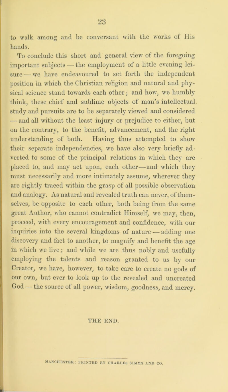 to walk among and be conversant with the works of His hands. To conclude this short and general view of the foregoing important subjects — the employment of a little evening lei- sure— we have endeavoured to set forth the independent position in which the Christian religion and natural and phy- sical science stand towards each other; and how, we humbly think, these chief and sublime objects of man’s intellectual study and pursuits are to be separately viewed and considered — and all without the least injury or prejudice to either, but on the contrary, to the benefit, advancement, and the right understanding of both. Having thus attempted to show their separate independencies, we have also very briefly ad- verted to some of the principal relations in which they are placed to, and may act upon, each other—and which they must necessarily and more intimately assume, wherever they are rightly traced within the grasp of all possible observation and analogy. As natural and revealed truth can never, of them- selves, be opposite to each other, both being from the same great Author, who cannot contradict Himself, we may, then, proceed, with every encouragement and confidence, with our inquiries into the several kingdoms of nature — adding one discovery and fact to another, to magnify and benefit the age in which we live; and while we are thus nobly and usefully employing the talents and reason granted to us by our Creator, we have, however, to take care to create no gods of our own, but ever to look up to the revealed and uncreated God — the source of all powder, wisdom, goodness, and mercy. THE END. MANCHESTER: PRINTED BY CHARLES SIMMS AND CO.