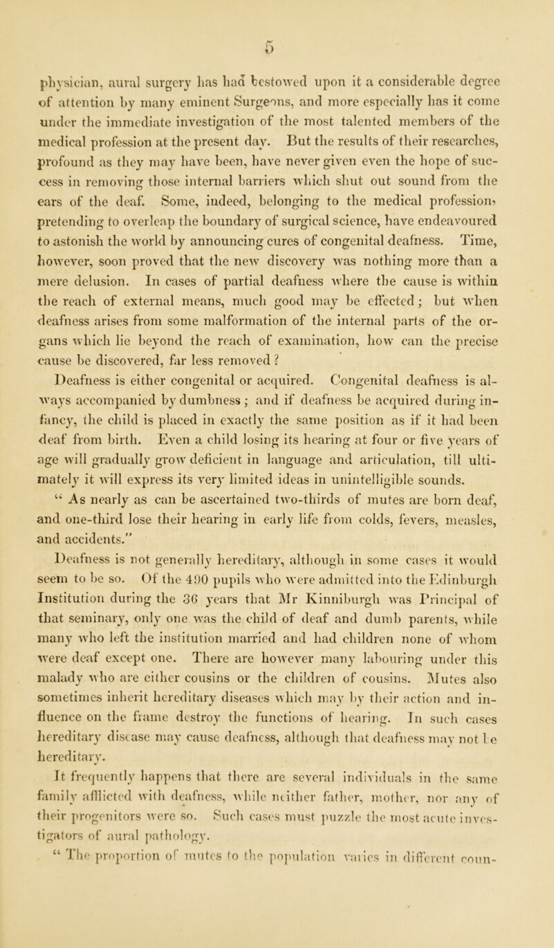 physician, aural surgery has had bestowed upon it a considerable degree of attention by many eminent Surgeons, and more especially has it come under the immediate investigation of the most talented members of the medical profession at the present day. But the results of their researches, profound as they may have been, have never given even the hope of suc- cess in removing: those internal barriers which shut out sound from the ears of the deaf. Some, indeed, belonging to the medical profession^ pretending to overleap the boundary of surgical science, have endeavoured to astonish the world by announcing cures of congenital deafness. Time, however, soon proved that the new discovery was nothing more than a mere delusion. In cases of partial deafness where the cause is within the reach of external means, much good may be effected ; but when deafness arises from some malformation of the internal parts of the or- gans which lie beyond the reach of examination, how can the precise cause be discovered, far less removed ? Deafness is either congenital or acquired. Congenital deafness is al- ways accompanied by dumbness; and if deafness be acquired during in- fancy, the child is placed in exactly the same position as if it had been deaf from birth. Even a child losing its hearing at four or five years of age will gradually grow deficient in language and articulation, till ulti- mately it will express its very’ limited ideas in unintelligible sounds. u As nearly as can be ascertained two-thirds of mutes are born deaf, and one-third lose their hearing in early life from colds, fevers, measles, and accidents.” Deafness is not generally hereditary, although in some cases it would seem to be so. Of the 490 pupils who were admitted into the Edinburgh Institution during the 36 y’ears that Mr Kinniburgh was Principal of that seminary, only one was the child of deaf and dumb parents, while many who left the institution married and had children none of whom were deaf except one. There are however many labouring under this malady who are either cousins or the children of cousins. Mutes also sometimes inherit hereditary diseases which may by their action and in- fluence on the frame destroy the functions of hearing. In such cases hereditary disease may cause deafness, although that deafness may not 1 e hereditary. It frequently happens that there are several individuals in the same family afflicted with deafness, while neither father, mother, nor any of their progenitors were so. Such cases must puzzle the most acute inves- tigators of aural pathology. “ The proportion of invites to the population varies in different coun-