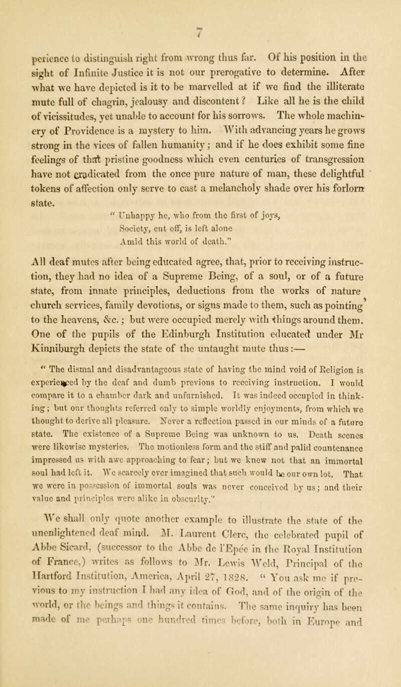 4 pericnce to distinguish right from wrong thus far. Of his position in the sight of Infinite Justice it is not our prerogative to determine. After what we have depicted is it to be marvelled at if we find the illiterate mute full of chagrin, jealousy and discontent ? Like all he is the child of vicissitudes, yet unable to account for his sorrows. The whole machin*- ery of Providence is a mystery to him. With advancing years he grows strong in the vices of fallen humanity; and if he does exhibit some fine feelings of thed pristine goodness which even centuries of transgression have not eradicated from the once pure nature of man, these delightful tokens of affection only serve to cast a melancholy shade over his forlorn state. “ Unhappy he, who from the first of joys, Society, cut off, is left alone Amid this world of death.” All deaf mutes after being educated agree, that, prior to receiving instruc- tion, they had no idea of a Supreme Being, of a soul, or of a future state, from innate principles, deductions from the works of nature church services, family devotions, or signs made to them, such as pointing to the heavens, See.; but were occupied merely with things around them. One of the pupils of the Edinburgh Institution educated under Mr Kinniburgh depicts the state of the untaught mute thus:— “ The dismal and disadvantageous state of having the mind void of Religion is experieiiced by the deaf and dumb previous to receiving instruction. I would compare it to a chamber dark and unfurnished. It was indeed occupied in think- ing; but our thoughts referred only to simple worldly enjoyments, from which wo thought to derive all pleasure. Never a reflection passed in our minds of a future state. The existence of a Supreme Being was unknown to us. Death scenes were likewise mysteries. The motionless form and the stiff and palid countenance impressed us with awe approaching to fear; but we knew not that an immortal soul had left it. We scarcely ever imagined that such would be our own lot. That we were in possession of immortal souls was never conceived by us; and their value and principles were alike in obscurity.” We shall only quote another example to illustrate the state of the unenlightened deaf mind. M. Laurent Clerc, the celebrated pupil of Abbe Sicard, (successor to the Abbe do l’Epee in the Royal Institution of France,) writes as follows to Mr. Lewis Weld, Principal of the Hartford Institution, America, April 27, 1828. “ You ask me if pre- vious to my instruction I had any idea of God, and of the origin of the world, or the beings and things it contains. The same inquiry has been made of me perhaps one hundred times before, both in Europe and