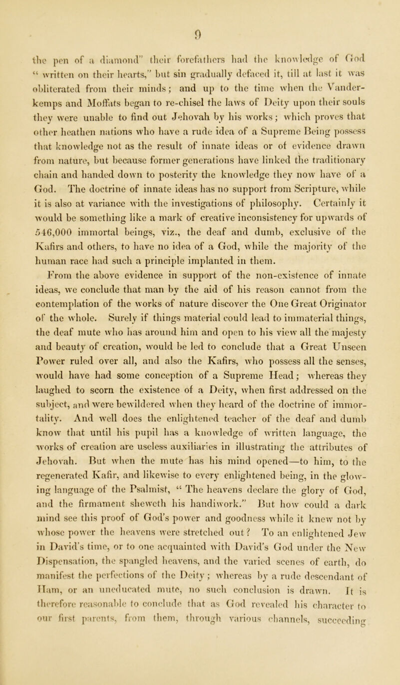 the pen of ;i diamond” their forefathers had the knowledge of (rod a written on their hearts, ’ but sin gradually defaced it, till at last it was obliterated from their minds; and up to the time when (he Vander- kemps and Moffats began to re-chisel the laws of Deity upon their souls they were unable to find out Jehovah by his works; which proves that other heathen nations who have a rude idea of a Supreme Being possess that knowledge not as the result of innate ideas or of evidence drawn from nature, but because former generations have linked the traditionary chain and handed down to posterity the knowledge they now have of a God. The doctrine of innate ideas has no support from Scripture, while it is also at variance with the investigations of philosophy. Certainly it would be something like a mark of creative inconsistency for upwards of 546,000 immortal beings, viz., the deaf and dumb, exclusive of the Kafirs and others, to have no idea of a God, while the majority of the human race had such a principle implanted in them. From the above evidence in support of the non-existence of innate ideas, we conclude that man by the aid of his reason cannot from the contemplation of the works of nature discover the One Great Originator of the whole. Surely if things material could lead to immaterial things, the deaf mute who lias around him and open to his view all the majesty and beauty of creation, would be led to conclude that a Great Unseen Tower ruled over all, and also the Kafirs, who possess all the senses, would have had some conception of a Supreme Head; whereas they laughed to scorn the existence of a Deity, when first addressed on the subject, and were bewildered when they heard of the doctrine of immor- tality. And well does the enlightened teacher of the deaf and dumb know that until his pupil has a knowledge of written language, the works of creation are useless auxiliaries in illustrating the attributes of Jehovah. But when the mute has his mind opened—to him, to the regenerated Kafir, and likewise to every enlightened being, in the glow- ing language of the Psalmist, “ The heavens declare the glory of God, and the firmament sheweth his handiwork.” But how could a dark mind see this proof of God’s power and goodness while it knew not by whose power the heavens were stretched out ? To an enlightened Jew in David’s time, or to one acquainted with David’s God under the New Dispensation, the spangled heavens, and the varied scenes of earth, do manifest the perfections of the Deity; whereas by a rude descendant of Ham, or an uneducated mute, no such conclusion is drawn. it is therefore reasonable to conclude that as God revealed his character to our first parents, from them, through various channels, succeeding