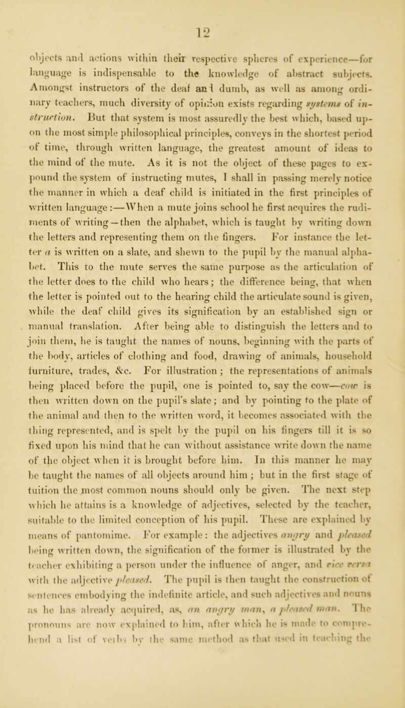 objects and actions within their respective spheres of experience—for language is indispensable to the knowledge of abstract subjects. Amongst instructors of the deaf an l dumb, as well as among ordi- nary teachers, much diversity of opinion exists regarding systems of in- struction. But that system is most assuredly the best which, based up- on the most simple philosophical principles, conveys in the shortest period of time, through written language, the greatest amount of ideas to the mind of the mute. As it is not the object of these pages to ex- pound the system of instructing mutes, I shall in passing merely notice the manner in which a deaf child is initiated in the first principles of written language :—When a mute joins school he first acquires the rudi- ments of writing —then the alphabet, which is taught by writing down the letters and representing them on the fingers. For instance tbe let- ter a is written on a slate, and shewn to the pupil by the manual alpha- bet. This to the mute serves the same purpose as the articulation of the letter does to the child who hears; the difference being, that when the letter is pointed out to the hearing child the articulate sound is given, while the deaf child gives its signification by an established sign or manual translation. After being able to distinguish the letters and to join them, he is taught the names of nouns, beginning with the parts of tbe body, articles of clothing and food, drawing of animals, household lurniture, trades, See. For illustration ; the representations of animals being placed before the pupil, one is pointed to, say the cow—cow is then written down on the pupil’s slate; and by pointing to the plate of the animal and then to the written word, it becomes associated with the thing represented, and is spelt by the pupil on his fingers till it is so fixed upon his mind that he can without assistance write down the name of the object when it is brought before him. In this manner he may be taught the names of all objects around him ; but in the first stage of tuition the most common nouns should only be given. The next step which he attains is a knowledge of adjectives, selected by the teacher, suitable to the limited conception of his pupil. These are explained by means of pantomime. For example : the adjectives onyry and pleased being written down, the signification of the foimer is illustrated by tbe teacher exhibiting a person under the influence of anger, and rice versa with tbe adjective pleased. Tbe pupil is then taught the construction ot sentences embodying the indefinite article, and such adjectives and nouns as he lias already acquired, as, on onyry man, a pleated man. 1 ho pronouns are now explained to him, after which he is made to compre- hend a list of veibj by the same method as that used in teaching the