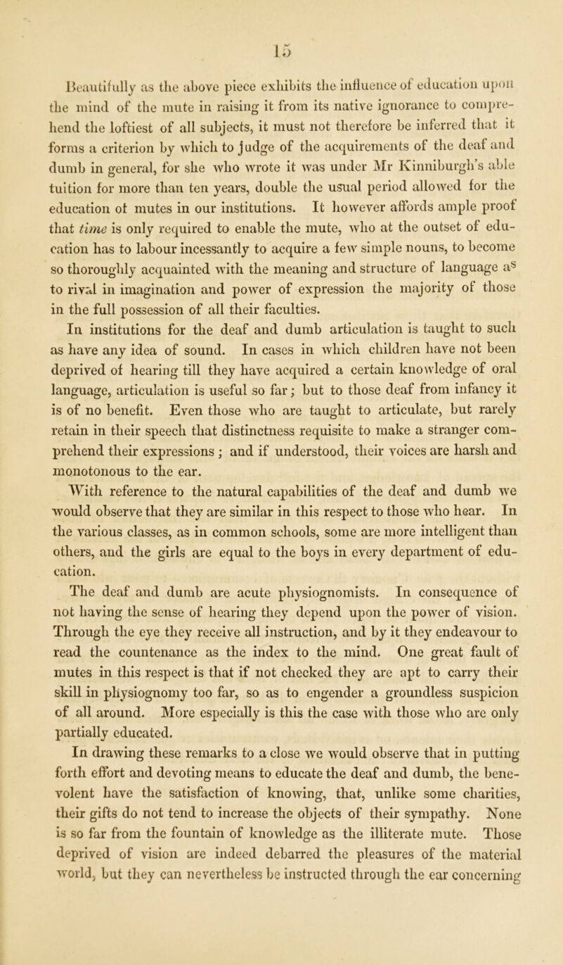 Beautifully as the above piece exhibits the influence of education upon the mind of the mute in raising it from its native ignorance to compre- hend the loftiest of all subjects, it must not therefore be inferred that it forms a criterion by which to judge of the acquirements of the deaf and dumb in general, for she who wrote it was under Mr Kinniburgh’s able tuition for more than ten years, double the usual period allowed for the education of mutes in our institutions. It however affords ample proof that time is only required to enable the mute, who at the outset of edu- cation has to labour incessantly to acquire a few simple nouns, to become so thoroughly acquainted with the meaning and structure of language as to rival in imagination and power of expression the majority of those in the full possession of all their faculties. In institutions for the deaf and dumb articulation is taught to such as have any idea of sound. In cases in which children have not been deprived of hearing till they have acquired a certain knowledge of oral language, articulation is useful so far; but to those deaf from infancy it is of no benefit. Even those who are taught to articulate, but rarely retain in their speech that distinctness requisite to make a stranger com- prehend their expressions ; aud if understood, their voices are harsh and monotonous to the ear. With reference to the natural capabilities of the deaf and dumb we would observe that they are similar in this respect to those who hear. In the various classes, as in common schools, some are more intelligent than others, and the girls are equal to the boys in every department of edu- cation. The deaf and dumb are acute physiognomists. In consequence of not having the sense of hearing they depend upon the power of vision. Through the eye they receive all instruction, and by it they endeavour to read the countenance as the index to the mind. One great fault of mutes in this respect is that if not checked they are apt to carry their skill in physiognomy too far, so as to engender a groundless suspicion of all around. More especially is this the case with those who are only partially educated. In drawing these remarks to a close we would observe that in putting forth effort and devoting means to educate the deaf and dumb, the bene- volent have the satisfaction of knowing, that, unlike some charities, their gifts do not tend to increase the objects of their sympathy. None is so far from the fountain of knowledge as the illiterate mute. Those deprived of vision are indeed debarred the pleasures of the material world, but they can nevertheless be instructed through the ear concerning