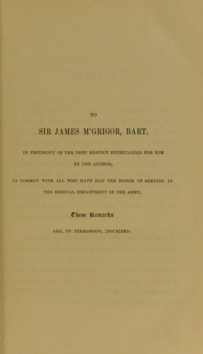 TO SIR JAMES M‘G RIGOR, BART. IN TESTIMONY of the deep respect entertained for him HY THE AUTHOR, IN COMMON WITH ALL WHO HAVE HAD THE HONOR OF SERVING IN THE MEDICAL DEPARTMENT OF THE ARMY, rfjrsr -Hrmarks AUK, BY PERMISSION, INSCRIBED