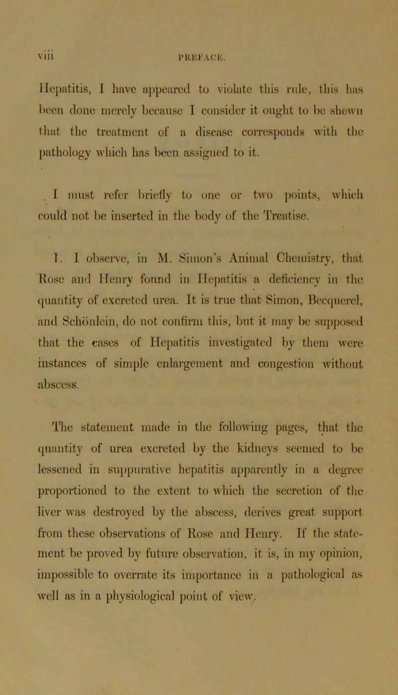 Hepatitis, I have appeared to violate this rule, this has been done merely because I consider it ought to be shewn that the treatment of a disease corresponds with the pathology which has been assigned to it. I must refer briefly to one or two points, which could not be inserted in the body of the Treatise. 1. 1 observe, in M. Simon's Animal Chemistry, that Rose and Henry found in Hepatitis a deficiency in the quantity of excreted urea. It is true that Simon, Becquerel, and Schonlein, do not confirm this, but it may be supposed that the cases of Hepatitis investigated by them were instances of simple enlargement and congestion without abscess. 'Hie statement made in the following pages, that the quantity of urea excreted by the kidneys seemed to be lessened in suppurative hepatitis apparently in a degree proportioned to the extent to which the secretion of the liver was destroyed by the abscess, derives great support from these observations of Rose and Henry. If the state- ment be proved by future observation, it is, in my opinion, impossible to overrate its importance in a pathological as well as in a physiological point of view.
