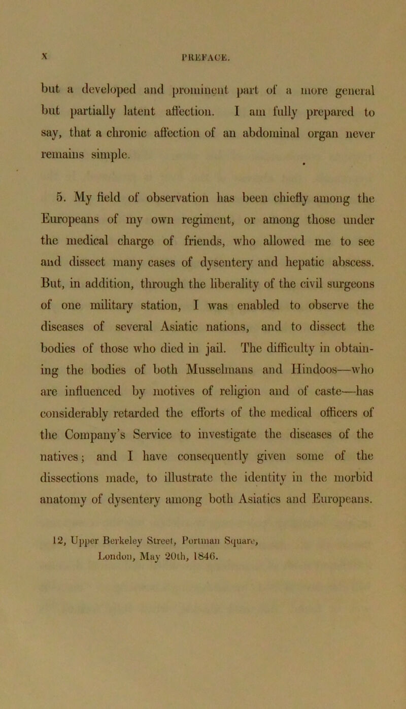 but a developed and prominent part of a more general but partially latent affection. 1 am fully prepared to say, that a chronic affection of an abdominal organ never remains simple. 5. My field of observation has been chiefly among the Europeans of my own regiment, or among those under the medical charge of friends, who allowed me to see and dissect many cases of dysentery and hepatic abscess. But, in addition, through the liberality of the civil surgeons of one military station, I was enabled to observe the diseases of several Asiatic nations, and to dissect the bodies of those who died in jail. The difficulty in obtain- ing the bodies of both Musselmans and Hindoos—who are influenced by motives of religion and of caste—has considerably retarded the efforts of the medical officers of the Company’s Service to investigate the diseases of the natives; and I have consequently given some of the dissections made, to illustrate the identity in the morbid anatomy of dysentery among both Asiatics and Europeans. 12, Upper Berkeley Street, Perlman Square, London, May 20th, 1840.