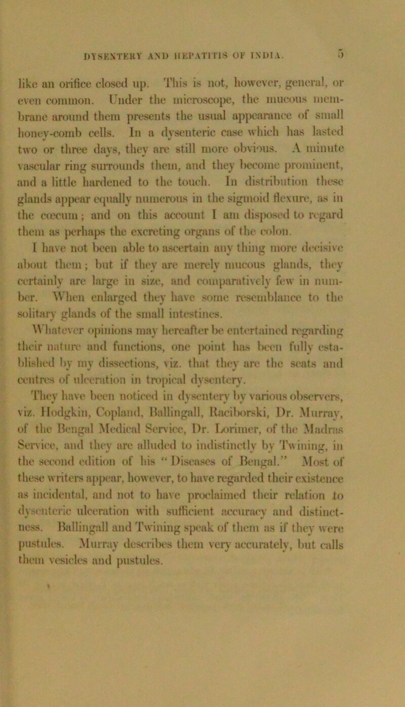 like an orifice closed up. This is not, however, general, or even common. Under the microscope, the mucous mem- brane around them presents the usual appearance of small honey-comb cells. In a dvsenteric case which has lasted two or three days, they are still more obvious. A minute vascular ring surrounds them, and they become prominent, and a little hardened to the touch. In distribution these glands appear equally numerous in the sigmoid flexure, as in the ccecura; and on this account l am disposed to regard them as perhaps the excreting organs of the colon. I have not been able to ascertain am thing more decisive about them; but if they are merely mucous glands, they certainly are large in size, and comparatively few in num- ber. When enlarged they have some resemblance to the solitary glands of the small intestines. Whatever opinions may hereafter be entertained regarding their nature and functions, one point has Ikxmi fully esta- blished by my dissections, viz. that they are the seats and centres of ulceration in tropical dysentery. They have been noticed in dysenterv bv v arious observers, viz. Hodgkin, Copland, llallingall, Raciborski, Dr. Murray, of the Bengal Medical Service, Dr. Lorimer, of the Madras Service, and they are alluded to indistinctly by Twining, in the second edition of his “ Diseases of Bengal.” Most of these writers appear, however, to have regarded their existence as incidental, and not to have proclaimed their relation to dysenteric ulceration with sufficient accuracy and distinct- » V ness, llallingall and Twining speak of them as if they were pustules. Murray describes them very accurately, but calls them vesicles and pustules.