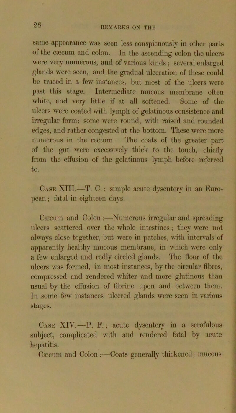 REMARKS ON THE same appearance was seen less conspicuously in other parts of the caecum and colon. In the ascending colon the ulcers were very numerous, and of various kinds; several enlarged glands were seen, and the gradual ulceration of these could be traced in a few instances, but most of the ulcers were past this stage. Intermediate mucous membrane often white, and very little if at all softened. Some of the ulcers were coated with lymph of gelatinous consistence and irregular form; some were round, with raised and rounded edges, and rather congested at the bottom. These were more numerous in the rectum. The coats of the greater part of the gut were excessively thick to the touch, chiefly from the effusion of the gelatinous lymph before referred to. Case XITI.—T. C.; simple acute dysentery in an Euro- pean ; fatal in eighteen days. Caecum and Colon :—Numerous irregular and spreading ulcers scattered over the whole intestines; they were not always close together, but were in patches, with intervals of apparently healthy mucous membrane, in which were only a few enlarged and redly circled glands. The floor of the ulcers was formed, in most instances, by the circular fibres, compressed and rendered whiter and more glutinous than usual by the effusion of fibrine upon arid between them. 1 n some few instances ulcered glands were seen in various stages. Case XIV.—P. E.; acute dysentery in a scrofulous subject, complicated with and rendered fatal by acute hepatitis. Caecum and Colon :—Coats generally thickened; mucous