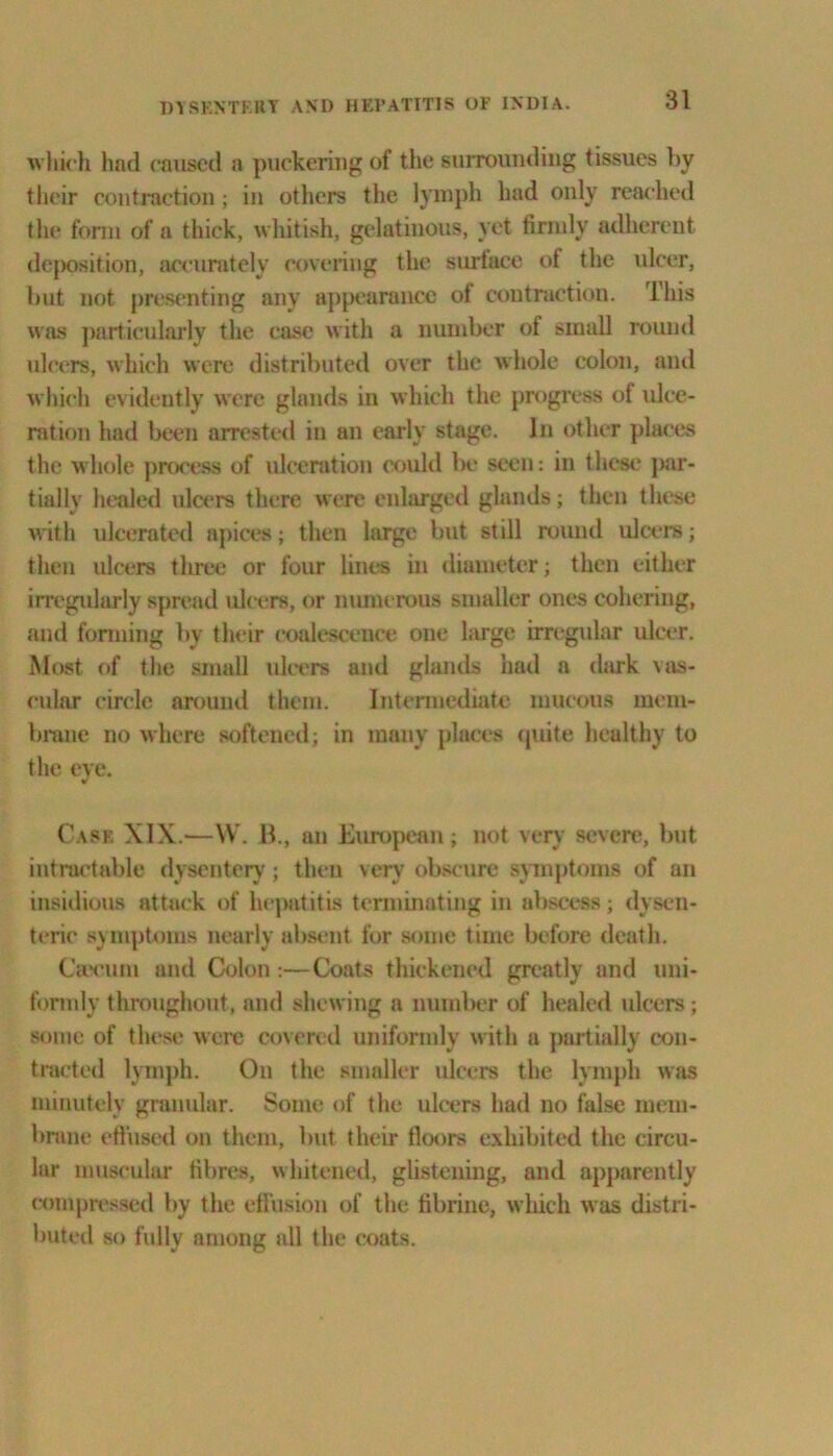 which had caused a puckering of the surrounding tissues by their contraction ; in others the lymph had only reached the form of a thick, whitish, gelatinous, yet firmly adherent deposition, accurately covering the sort ace of the ulcer, but not presenting any appearance of contraction. This was particularly the case with a number of small round ulcers, which were distributed over the whole colon, and which evidently were glands in which the progress of ulce- ration had been arrested in an early stage. In other places the whole process of ulceration could be seen: in these jmr- tially healed ulcers there were enlarged glands; then these with ulcerated apices; then large but still round ulcers; then ulcers three or four lines in diameter; then either irregularly spread ulcers, or numerous smaller ones cohering, and forming by their coalescence one large irregular ulcer. Most of the small ulcers and glands had a dark vas- cular circle around them. Intermediate mucous mem- brane no where softened; in many places quite healthy to the eve. Case XIX.—VV. B., an European; not very severe, but intractable dysentery; then very obscure symptoms of an insidious attack of hepatitis terminating in abscess; dysen- teric symptoms nearly absent for some time before death. Caicuin and Colon :—Coats thickened greatly and uni- formly throughout, and shewing a number of healed ulcers; some of these were covered uniformly with a partially con- tracted lymph. On the smaller ulcers the lymph was minutely granular. Some of the ulcers had no false mem- brane effused on them, but their floors exhibited the circu- lar muscular fibres, whitened, glistening, and apparently compressed by the effusion of the fibrine, which was distri- buted so fully among all the coats.