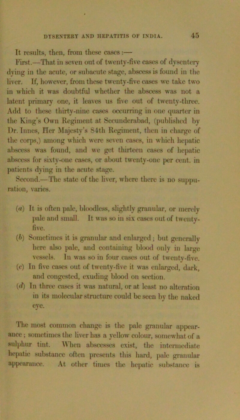 It results, then, from these cases:— First.—That in seven out of twenty-five cases of dysentery dying in the acute, or subacute stage, abscess is foimd in the liver. If, however, from these twenty-five cases we take two in which it was doubtful whether the abscess was not a latent primary one, it leaves us five out of twenty-three. Add to these thirty-nine cases occurring in one quarter in the King’s Own Regiment at Secunderabad, (published by Dr. limes, Tier Majesty’s 84th Regiment, then in charge of the corps,) among which were seven cases, in which hepatic abscess was found, and we get thirteen cases of hepatic abscess for sixty-one cases, or about twenty-one per cent, in patients dying in the acute stage. Second.—The state of the liver, where there is no suppu- ration, varies. («) It is often pale, bloodless, slightly granular, or merely pale and small. It was so in six cases out of twenty- five. (/>) Sometimes it is granular and enlarged; but generally here also pale, and containing blood only in large vessels. In was so in four cases out of twenty-five. (c) In five cases out of twenty-five it was enlarged, dark, and congested, exuding blood on section. {(f) In three cases it was natural, or at least no alteration in its molecular structure could be seen by the nuked eye. The most common change is the pale granular appear- ance; sometimes the liver has a yellow colour, somewhat of a sulphur tint. When abscesses exist, the intermediate hepatic substance often presents this hard, pale granular appearance. At other times the hepatic substance is