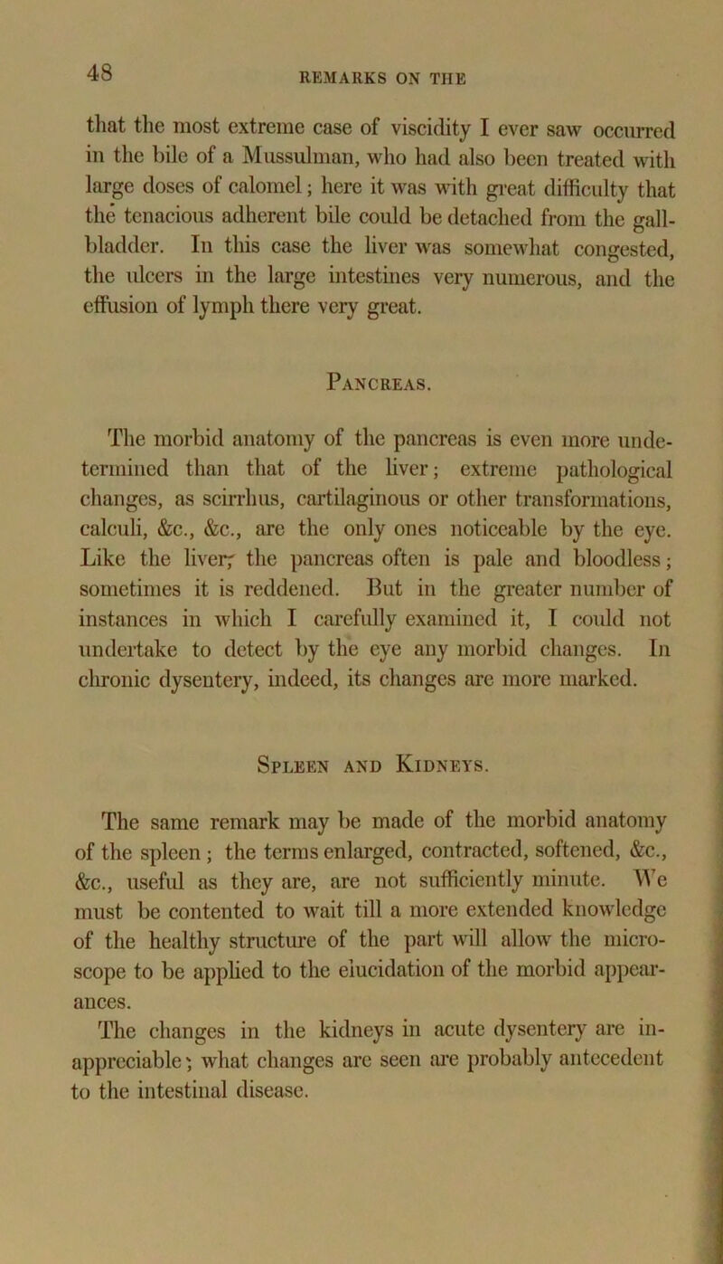 that the most extreme case of viscidity I ever saw occurred in the bile of a Mussulman, who had also been treated with large doses of calomel; here it was with great difficulty that the tenacious adherent bile could be detached from the gall- bladder. In this case the liver was somewhat congested, the ulcers in the large intestines very numerous, and the effusion of lymph there very great. Pancreas. The morbid anatomy of the pancreas is even more unde- termined than that of the liver; extreme pathological changes, as scirrlms, cartilaginous or other transformations, calculi, &c., &c., are the only ones noticeable by the eye. Like the liver; the pancreas often is pale and bloodless; sometimes it is reddened. Put in the greater number of instances in which I carefully examined it, I could not undertake to detect by the eye any morbid changes. In chronic dysentery, indeed, its changes are more marked. Spleen and Kidneys. The same remark may be made of the morbid anatomy of the spleen; the terms enlarged, contracted, softened, &c., &c., useful as they are, are not sufficiently minute. We must be contented to wait till a more extended knowledge of the healthy structure of the part will allow the micro- scope to be applied to the elucidation of the morbid appear- ances. The changes in the kidneys in acute dysentery are in- appreciable; what changes are seen are probably antecedent to the intestinal disease.