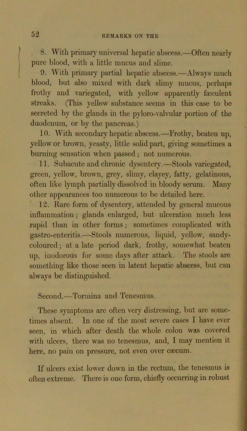 8. With primary universal hepatic abscess.—Often nearly pure blood, with a little mucus and slime. 9. With primary partial hepatic abscess.—Always much blood, but also mixed with dark slimy mucus, perhaps frothy and variegated, with yellow apparently fseculent streaks. (This yellow substance seems in this case to be secreted by the glands in the pyloro-valvular portion of the duodenum, or by the pancreas.) 10. With secondaiy hepatic abscess.—Frothy, beaten up, yellow or brown, yeasty, little solid part, giving sometimes a burning sensation when passed; not numerous. 11. Subacute and chronic dysentery.—Stools variegated, green, yellow, brown, grey, slimy, clayey, fatty, gelatinous, often like lymph partially dissolved in bloody serum. Many other appearances too numerous to be detailed here. 12. Rare form of dysentery, attended by general mucous inflammation; glands enlarged, but ulceration much less rapid than in other forms; sometimes complicated with gastro-enteritis.—Stools numerous, liquid, yellow, sandy- coloured ; at a late period dark, frothy, somewhat beaten up, inodorous for some days after attack. The stools are something like those seen in latent hepatic abscess, but can always be distinguished. Second.—Tormina and Tenesmus. These symptoms are often very distressing, but are some- times absent. In one of the most severe cases I have ever seen, in which after death the whole colon was covered with ulcers, there was no tenesmus, and, I may mention it here, no pain on pressure, not even over caecum. If ulcers exist lower down in the rectum, the tenesmus is often extreme. There is one form, chiefly occurring in robust