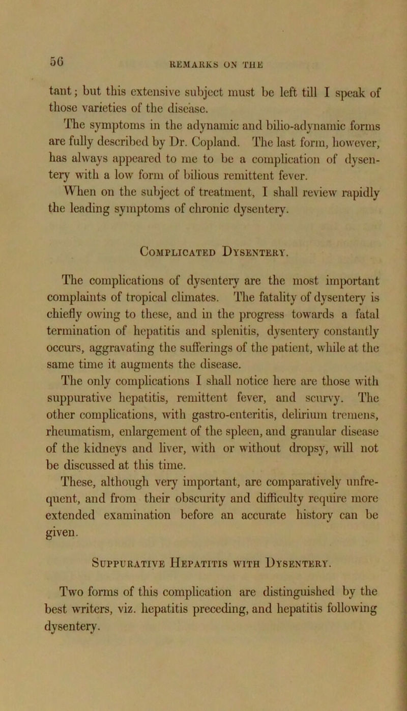 5G taut; but this extensive subject must be left till I speak of those varieties of the disease. The symptoms in the adynamic and bilio-adynamic forms are fully described by Dr. Copland. The last form, however, has always appeared to me to be a complication of dysen- tery with a low form of bilious remittent fever. When on the subject of treatment, I shall review rapidly the leading symptoms of chronic dysentery. Complicated Dysentery. The complications of dysentery are the most important complaints of tropical climates. The fatality of dysentery is chiefly owing to these, and in the progress towards a fatal termination of hepatitis and splenitis, dysentery constantly occurs, aggravating the sufferings of the patient, while at the same time it augments the disease. The only complications I shall notice here are those with suppurative hepatitis, remittent fever, and scurvy. The other complications, with gastro-enteritis, delirium tremens, rheumatism, enlargement of the spleen, and granular disease of the kidneys and liver, with or without dropsy, will not be discussed at this time. These, although very important, are comparatively unfre- quent, and from their obscurity and difficidty require more extended examination before an accurate history can be given. Suppurative Hepatitis with Dysentery. Two forms of this complication are distinguished by the best writers, viz. hepatitis preceding, and hepatitis following dysentery.