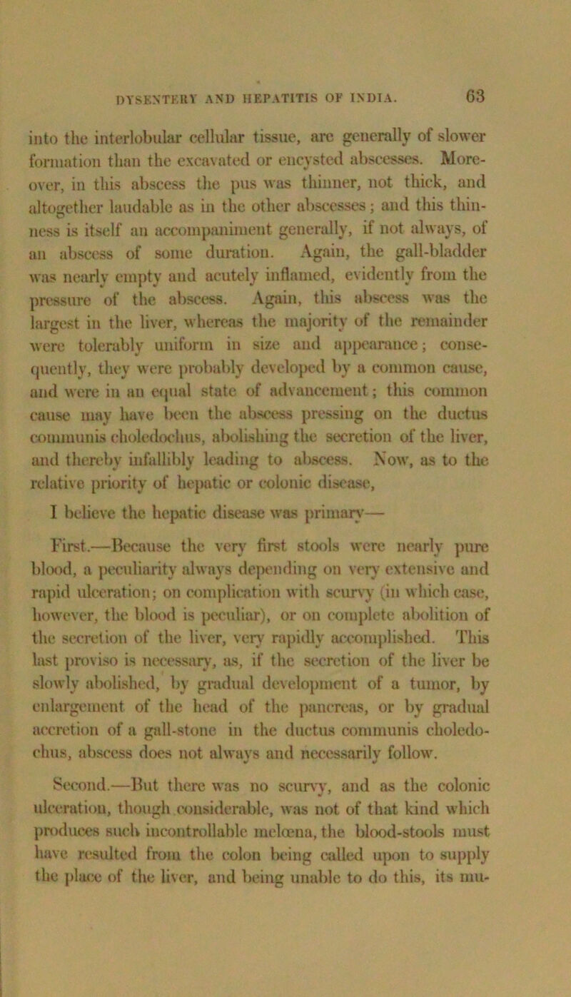 into the interlobular cellular tissue, arc generally of slower formation than the excavated or encysted abscesses. More- over, in this abscess the pus was thinner, not thick, and altogether laudable as in the other abscesses; and this thin- ness is itself an accompaniment generally, if not always, of an abscess of some duration. Again, the gall-bladder was nearly empty and acutely inflamed, evidently from the pressure of the abscess. Again, tliis abscess was the largest in the liver, whereas the majority of the remainder were tolerably uniform in size and appearance; conse- quently, they were probably developed by a common cause, and were in an equal state of advancement; this common cause may liave been the abscess pressing on the ductus communis eholedochus, abolishing the secretion of the liver, ami thereby infallibly leading to abscess. Now, as to the relative priority of hepatic or colonic disease, 1 believe the hepatic disease was primary— First.—Because the very first stools were nearly pure blood, a peculiarity always depending on very extensive and rapid ulceration; on complication with scurvy (in which case, however, the blood is peculiar), or on complete abolition of the secretion of the liver, very rapidly accomplished. This last proviso is necessary, as, if the secretion of the liver be slowly abolished, by gradual development of a tumor, by enlargement of the head of the pancreas, or by gradual accretion of a gall-stone in the ductus communis clioledo- chus, abscess does not alwavs and necessarilv follow. Second.—But there was no scurvy, and as the colonic ulceration, though considerable, was not of that kind which produces such incontrollable melcena, the blood-stools must have resulted from the colon being called upon to supply the place of the liver, and being unable to do this, its mu-