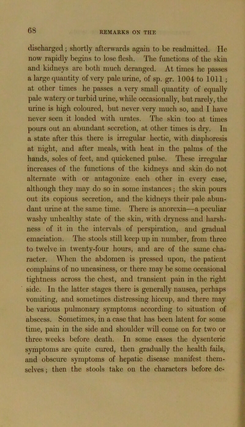 discharged; shortly afterwards again to be readmitted. He now rapidly begins to lose flesh. The functions of the skin and kidneys are both much deranged. At times he passes a large quantity of very pale urine, of sp. gr. 1004 to 1011 ; at other times he passes a very small quantity of equally pale watery or turbid urine, while occasionally, but rarely, the urine is high coloured, but never very much so, and I have never seen it loaded with urates. The skin too at times pours out an abundant secretion, at other times is dry. In a state after this there is irregular hectic, with diaphoresis at night, and after meals, with heat in the palms of the hands, soles of feet, and quickened pulse. These irregular increases of the functions of the kidneys and skin do not alternate with or antagonize each other in every case, although they may do so in some instances; the skin pours out its copious secretion, and the kidneys their pale abun- dant mine at the same time. There is anorexia—a peculiar washy unhealthy state of the skin, with dryness and harsh- ness of it in the intervals of perspiration, and gradual emaciation. The stools still keep up in number, from three to twelve in twenty-four hours, and arc of the same cha- racter. When the abdomen is pressed upon, the patient complains of no uneasiness, or there may be some occasional tightness across the chest, and transient pain in the right side. In the latter stages there is generally nausea, perhaps vomiting, and sometimes distressing hiccup, and there may be various pulmonary symptoms according to situation of abscess. Sometimes, in a case that has been latent for some time, pain in the side and shoulder will come on for two or three weeks before death. In some cases the dysenteric symptoms are quite cured, then gradually the health fails, and obscure symptoms of hepatic disease manifest them- selves ; then the stools take on the characters before de-