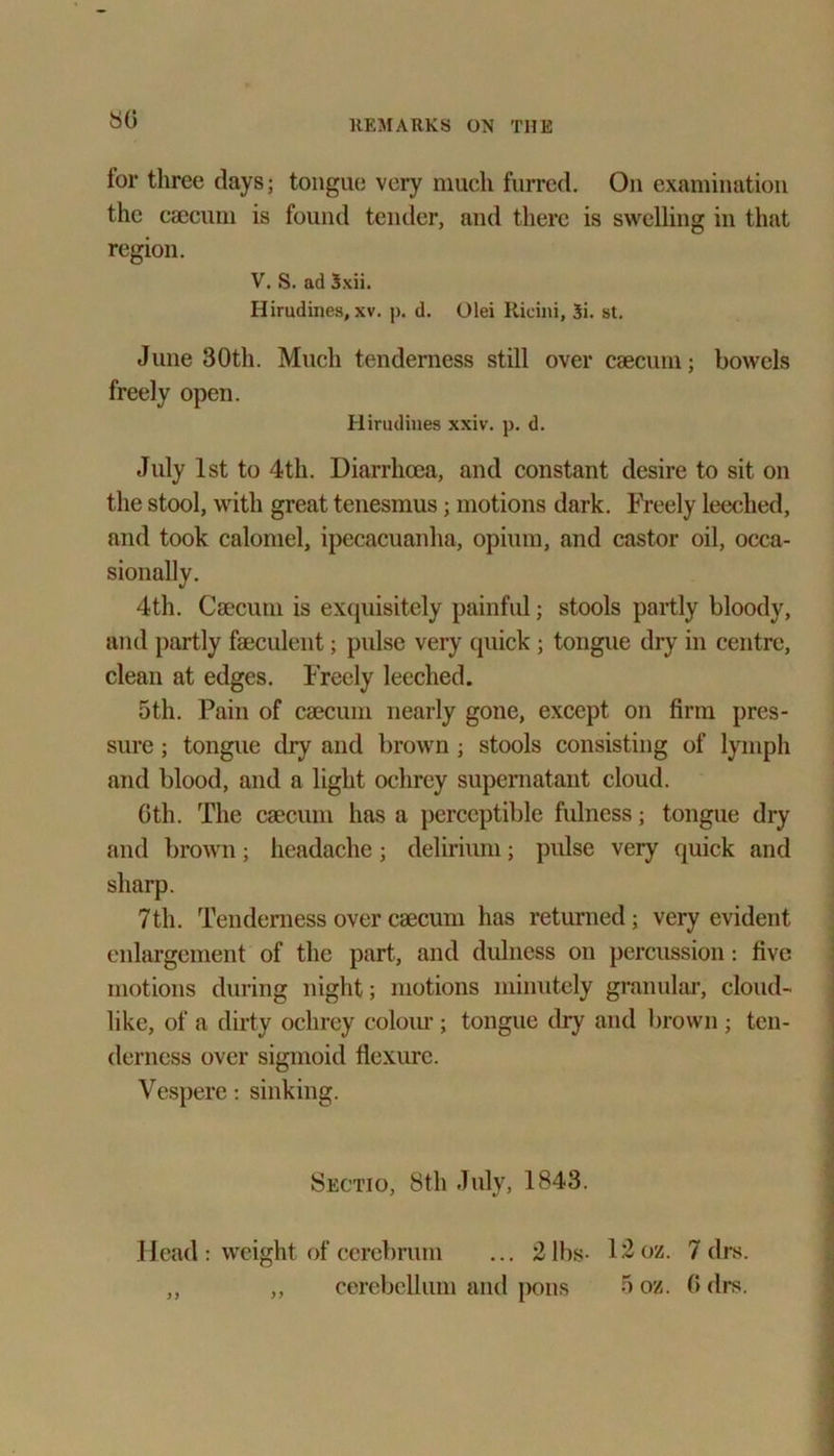 80 tor three days; tongue very much furred. On examination the caecum is found tender, and there is swelling in that region. V. S. ad Sxii. Hirudines, xv. p. d. Olei Ricini, Si. st. June 30th. Much tenderness still over caecum; bowels freely open. Hirudines xxiv. p. d. July 1st to 4th. Diarrhoea, and constant desire to sit on the stool, with great tenesmus; motions dark. Freely leeched, and took calomel, ipecacuanha, opium, and castor oil, occa- sionally. 4th. Caecum is excpiisitely painful; stools partly bloody, and partly faeculent; pulse very quick; tongue dry in centre, clean at edges. Freely leeched. 5th. Pain of caecum nearly gone, except on firm pres- sure ; tongue dry and brown ; stools consisting of lymph and blood, and a light ochrey supernatant cloud. Gth. The caecum has a perceptible fulness; tongue dry and brown; headache ; delirium; pulse very quick and sharp. 7th. Tenderness over caecum has returned ; very evident enlargement of the part, and dulness on percussion: five motions during night; motions minutely granular, cloud- like, of a dirty ochrey coloiu'; tongue dry and brown; ten- derness over sigmoid flexure. Vespere: sinking. Sectio, 8th July, 1843. Head : weight of cerebrum 2 lbs- cerebellum and pons 12oz. 7 drs. 5 oz. (> drs. J J