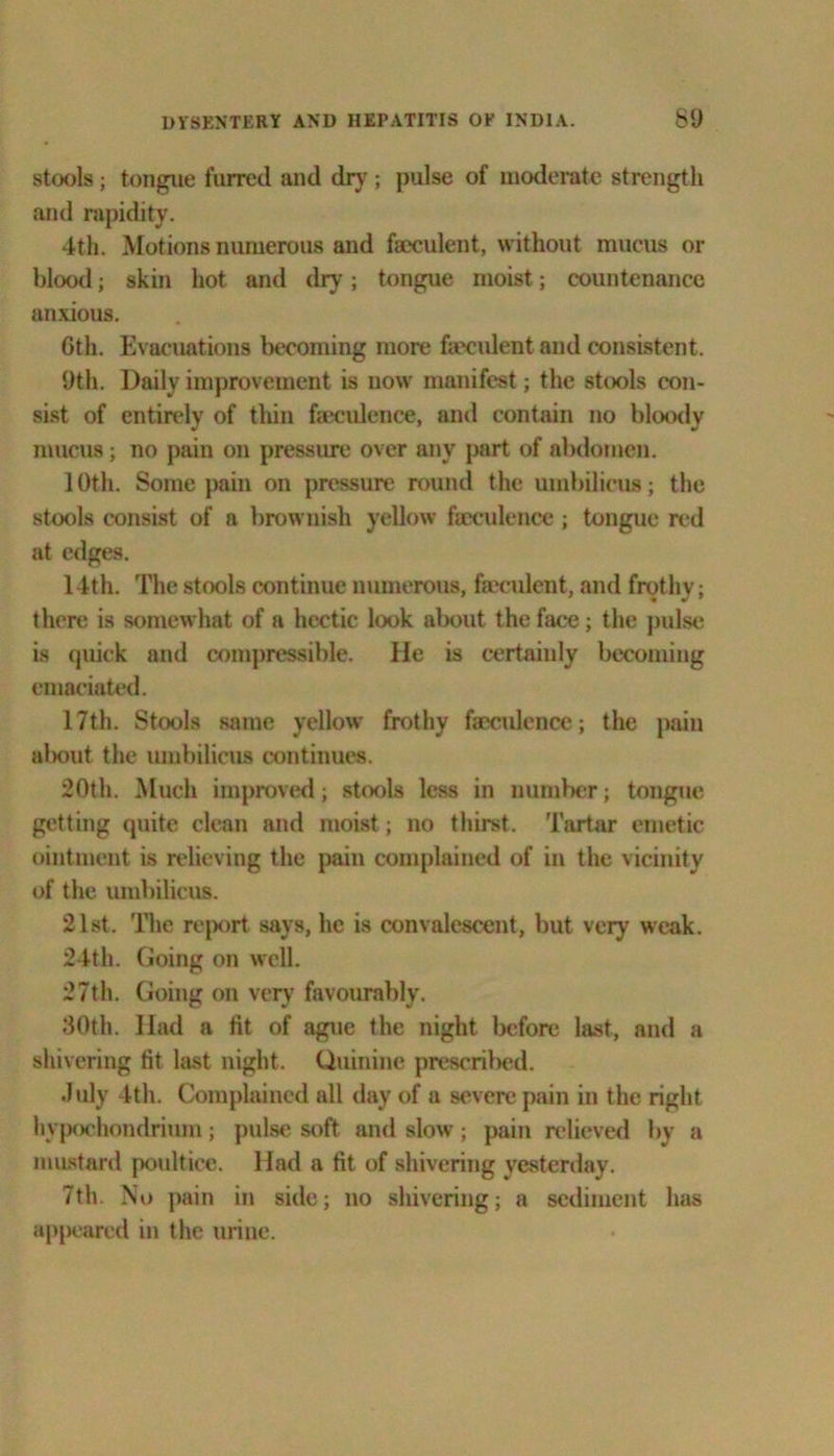 stools; tongue furred and dry; pulse of moderate strength and rapidity. 4th. Motions numerous and faeculent, without mucus or blood; skin hot and dry; tongue moist; countenance anxious. Gth. Evacuations becoming more faeculent and consistent. 9th. Daily improvement is now manifest; the stools con- sist of entirely of thin faeculence, and contain no bloody mucus; no pain on pressure over any part of abdomen. 10th. Some pain on pressure round the umbilicus; the stools consist of a brownish yellow faeculence ; tongue red at edges. 14th. The stools continue numerous, faeculent, and frothy; there is somewhat of a hectic look about the face; the pulse is quick and compressible. He is certainly becoming emaciated. 17th. Stools same yellow frothy faeculence; the pain about the umbilicus continues. 20th. Much improved; stools less in number; tongue getting quite clean and moist; no thirst. Tartar emetic ointment is relieving the pain complained of in the vicinity of the umbilicus. 21st. The report says, he is convalescent, but very weak. 24th. Going on well. 27th. Going on very favourably. 30th. Had a fit of ague the night before last, and a shivering fit last night. Quinine prescrilied. July 4th. Complained all day of a severe pain in the right hypochondrium; pulse soft and slow; pain relieved by a mustard poultice. Had a fit of shivering yesterday. 7th. No pain in side; no shivering; a sediment has appeared in the urine.