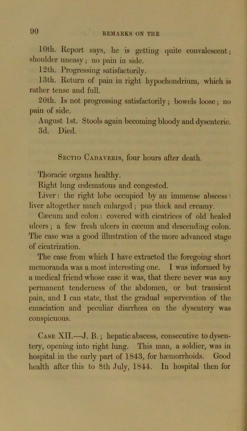 10th. Report says, lie is getting quite convalescent; shoulder uneasy; no pain in side. 12th. Progressing satisfactorily. 13th. Return of pain in right hypoehondrium, which is rather tense and full. 20th. Is not progressing satisfactorily; bowels loose; no pain of side. August 1st. Stools again becoming bloody and dysenteric. 3d. Died. Sectio Cadaveris, four hours after death. Thoracic organs healthy. Right lung oedematous and congested. Liver: the right lobe occupied by an immense abscess: liver altogether much enlarged; pus thick and creamy. Caecum and colon: covered with cicatrices of old healed ulcers; a few fresh ulcers in caecum and descending colon. The case was a good illustration of the more advanced stage of cicatrization. The case from which I have extracted the foregoing short memoranda was a most interesting one. I was informed by a medical friend whose case it was, that there never was any permanent tenderness of the abdomen, or but transient pain, and I can state, that the gradual supervention of the emaciation and peculiar diarrhoea on the dysentery was conspicuous. Case XII.—J. B.; hepatic abscess, consecutive to dysen- tery, opening into right lung. This man, a soldier, was in hospital in the early part of 1843, for haemorrhoids. Good health after this to 8th July, 1844. In hospital then for