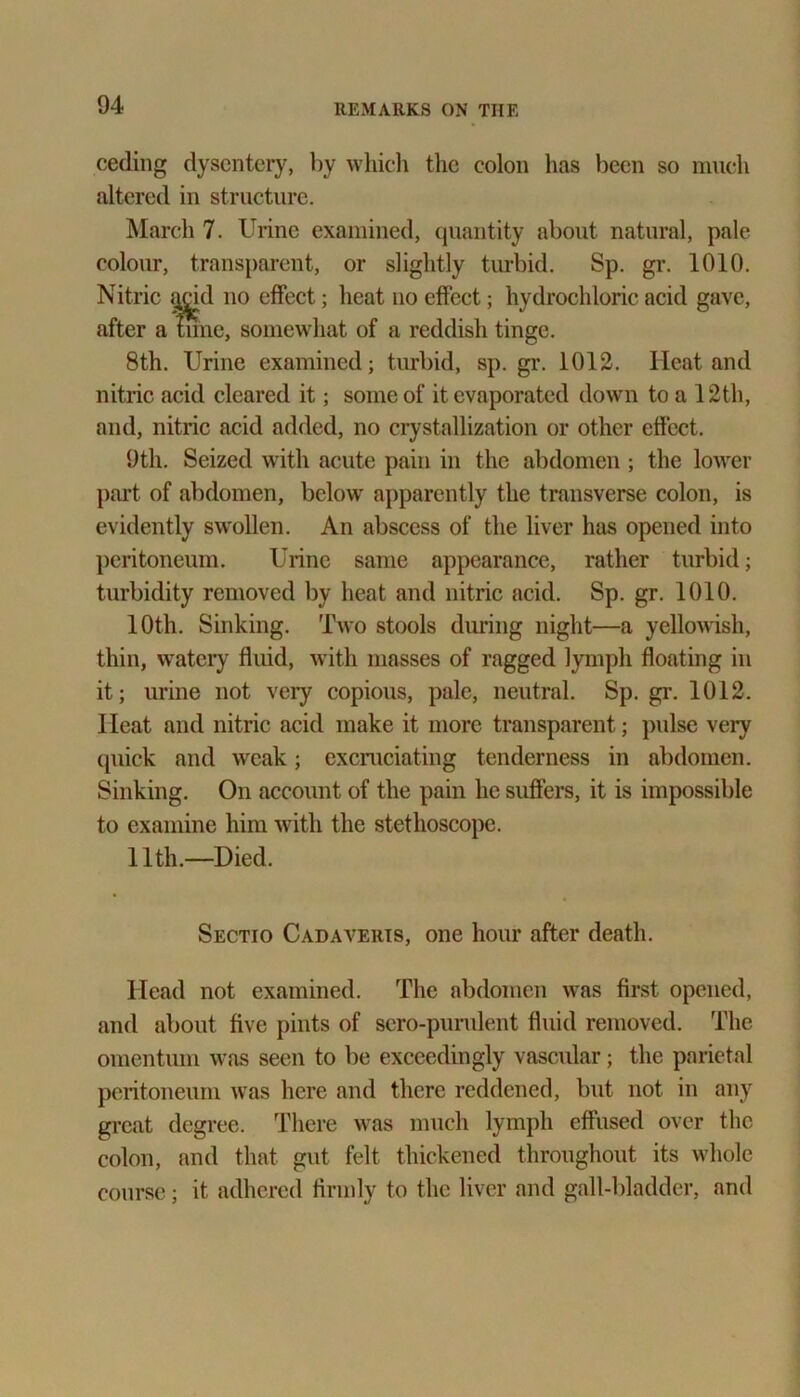 ceding dysentery, by which the colon has been so much altered in structure. March 7. Urine examined, quantity about natural, pale colour, transparent, or slightly turbid. Sp. gr. 1010. Nitric acid no effect; heat no effect; hydrochloric acid gave, after a tune, somewhat of a reddish tinge. 8th. Urine examined; turbid, sp. gr. 1012. Heat and nitric acid cleared it; some of it evaporated down to a 12th, and, nitric acid added, no crystallization or other effect. 9th. Seized with acute pain in the abdomen ; the lower part of abdomen, below apparently the transverse colon, is evidently swollen. An abscess of the liver has opened into peritoneum. Urine same appearance, rather turbid; turbidity removed by heat and nitric acid. Sp. gr. 1010. 10th. Sinking. Two stools during night—a yellowish, thin, watery fluid, with masses of ragged lymph floating in it; urine not very copious, pale, neutral. Sp. gr. 1012. Ileat and nitric acid make it more transparent; pulse very quick and weak; excruciating tenderness in abdomen. Sinking. On account of the pain he suffers, it is impossible to examine him with the stethoscope. 11th.—Died. Sectio Cadaveris, one hour after death. Head not examined. The abdomen was first opened, and about five pints of scro-purulent fluid removed. The omentum was seen to be exceedingly vascular; the parietal peritoneum was here and there reddened, but not in any great degree. There was much lymph effused over the colon, and that gut felt thickened throughout its whole course; it adhered firmly to the liver and gall-bladder, and