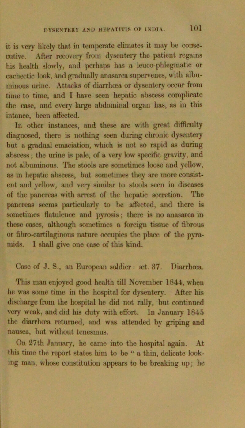 it is very likely that in temperate climates it may be conse- cutive. After recovery from dysentery the patient regains his health slowly, and perhaps has a leuco-phlegmatic or cachectic look, and gradually anasarca supervenes, with albu- minous urine. Attacks of diarrhoea or dysentery occur from time to time, and I have seen hepatic abscess complicate the case, and every large abdominal organ has, as in this intance, been affected. In other instances, and these are with great difficulty diagnosed, there is nothing seen during chronic dysentery but a gradual emaciation, which is not so rapid as during abscess ; the urine is pale, of a very low specific gravity, and not albuminous. The stools are sometimes loose and yellow, as in hepatic abscess, but sometimes they are more consist- ent and yellow, and very similar to stools seen in diseases of the pancreas with arrest of the hepatic secretion. The pancreas seems particularly to be affected, and there is sometimes flatulence and pyrosis; there is no anasarca in these cases, although sometimes a foreign tissue of fibrous or fibro-cartilaginous nature occupies the place of the pyra- mids. I shall give one case of this kind. Case of J. S., an European soldier: zet. 37. Diarrhoea. This man enjoyed good health till November 1844, when he was some time in the hospital for dysentery. After his discharge from the hospital he did not rally, but continued very weak, and did his duty with effort. In January 1845 the diarrhoea returned, and was attended by griping and nausea, but without tenesmus. On 27th January, he came into the hospital again. At this time the report states him to be “ a thin, delicate look- ing man, whose constitution appears to be breaking up; he