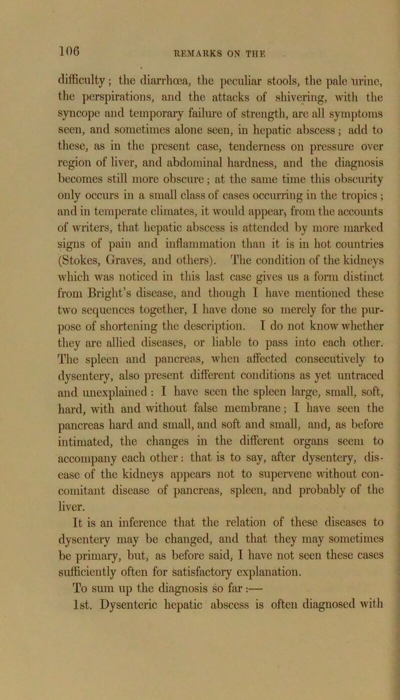 difficulty; the diarrhoea, the peculiar stools, the pale urine, the perspirations, and the attacks of shivering, with the syncope and temporary failure of strength, are all symptoms seen, and sometimes alone seen, in hepatic abscess; add to these, as in the present case, tenderness on pressure over region of liver, and abdominal hardness, and the diagnosis becomes still more obscure; at the same time this obscurity only occurs in a small class of cases occurring in the tropics ; and in temperate climates, it woidd appear, from the accounts of writers, that hepatic abscess is attended by more marked signs of pain and inflammation than it is in hot countries (Stokes, Graves, and others). The condition of the kidneys which was noticed in this last case gives us a form distinct from Bright’s disease, and though I have mentioned these two sequences together, I have done so merely for the pur- pose of shortening the description. I do not know whether they are allied diseases, or liable to pass into each other. The spleen and pancreas, when affected consecutively to dysentery, also present different conditions as yet untraced and unexplained: I have seen the spleen large, small, soft, hard, with and without false membrane; I have seen the pancreas hard and small, and soft and small, and, as before intimated, the changes in the different organs seem to accompany each other: that is to say, after dysentery, dis- ease of the kidneys appears not to supervene without con- comitant disease of pancreas, spleen, and probably of the liver. It is an inference that the relation of these diseases to dysentery may be changed, and that they may sometimes be primary, but, as before said, I have not seen these cases sufficiently often for satisfactoiy explanation. To smn up the diagnosis so far:— 1st. Dysenteric hepatic abscess is often diagnosed with