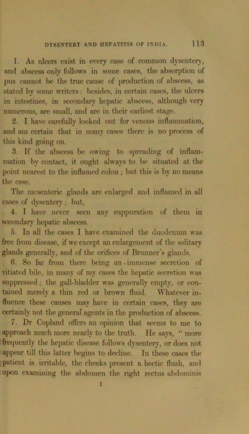 1. As ulcers exist in every case of common dysentery, and abscess only follows in some cases, the absorption of pus cannot be the true cause of production of abscess, as stated by some writers: besides, in certain cases, the ulcers in intestines, in secondary hepatic abscess, although very numerous, are small, and are in their earliest stage. 2. I have carefully looked out for venous inflammation, and am certain that in many cases there is no process of this kind going on. 3. If the abscess be owing to spreading of inflam- mation by contact, it ought always to lie situated at the point nearest to the inflamed colon ; but this is by no means the case. The mesenteric glands are enlarged and inflamed in all cases of dysentery ; but, 4. I have never seen any suppuration of them in secondary hepatic abscess. 5. In all the cases l have examined the duodenum was free from disease, if we except an enlargement of the solitary glands generally, and of the orifices of Brunner’s glands. 6. So far from there being an.immense secretion of vitiated bile, in many of my cases the hepatic secretion was suppressed; the gall-bladder was generally empty, or con- tained merely a thin red or brown fluid. Whatever in- fluence these causes may have in certain cases, they are certainly not the general agents in the production of abscess. 7. Dr Copland offers an opinion that seems to me to approach much more nearly to the truth. He says, “ more frequently the hepatic disease follows dysentery, or does not appear till this latter begins to decline. In these cases the patient is irritable, the cheeks present a hectic flush, and upon examining the abdomen the right rectus abdominis i