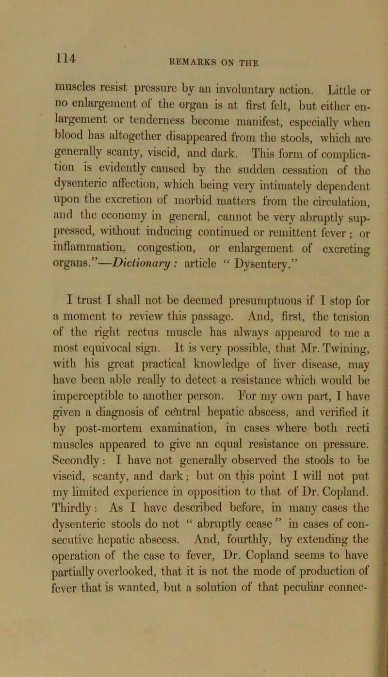 REMARKS ON THE muscles resist pressure by nil involuntary action. Little or no enlargement of the organ is at first felt, but either en- largement or tenderness become manifest, especially when blood has altogether disappeared from the stools, which are generally scanty, viscid, and dark. This form of complica- tion is evidently caused by the sudden cessation of the dysenteric affection, which being very intimately dependent upon the excretion of morbid matters from the circulation, and the economy in general, cannot be very abruptly sup- pressed, without inducing continued or remittent fever ; or inflammation, congestion, or enlargement of excreting organs.”—Dictionary: article “ Dysentery.” I trust I shall not be deemed presumptuous if I stop for a moment to review this passage. And, first, the tension of the right rectus muscle has always appeared to me a most equivocal sign. It is very possible, that Mr. Twining, with his great practical knowledge of liver disease, may have been able really to detect a resistance which would be imperceptible to another person. For my own part, I have given a diagnosis of central hepatic abscess, and verified it by post-mortem examination, in cases where both recti muscles appeared to give an equal resistance on pressure. Secondly: I have not generally observed the stools to be viscid, scanty, and dark; but on this point I will not put my limited experience in opposition to that of Dr. Copland. Thirdly: As I have described before, in many cases the dysenteric stools do not “ abruptly cease ” in cases of con- secutive hepatic abscess. And, fourthly, by extending the operation of the case to fever, Dr. Copland seems to have partially overlooked, that it is not the mode of production of fever that is wanted, but a solution of that peculiar connec-