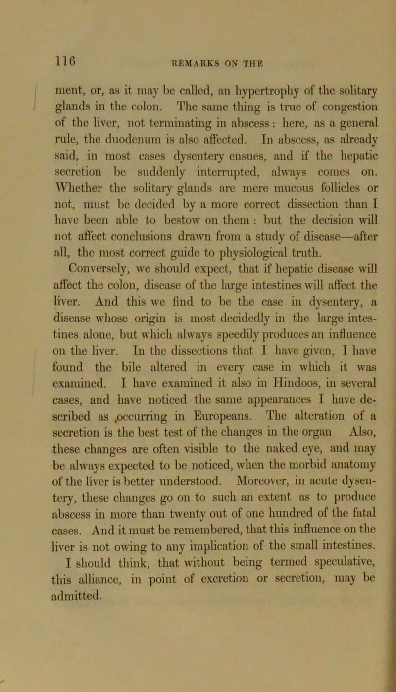 merit, or, as it may be called, an hypertrophy of the solitary glands in the colon. The same thing is true of congestion of the liver, not terminating in abscess: here, as a general rule, the duodenum is also affected. In abscess, as already said, in most cases dysentery ensues, and if the hepatic secretion be suddenly interrupted, always comes on. Whether the solitary glands are mere mucous follicles or not, must be decided by a more correct dissection than I have been able to bestow on them : but the decision will not affect conclusions drawn from a study of disease—after all, the most correct guide to physiological truth. Conversely, we should expect, that if hepatic disease will affect the colon, disease of the large intestines will affect the liver. And this we find to be the case in dysentery, a disease whose origin is most decidedly in the large intes- tines alone, but which always speedily produces an influence on the liver. In the dissections that I have given, I have found the bile altered in every case in which it was examined. I have examined it also in Hindoos, in several cases, and have noticed the same appearances I have de- scribed as .occurring in Europeans. The alteration of a secretion is the best test of the changes in the organ Also, these changes are often visible to the naked eye, and may be always expected to be noticed, when the morbid anatomy of the liver is better understood. Moreover, in acute dysen- tery, these changes go on to such an extent as to produce abscess in more than twenty out of one hundred of the fatal cases. And it must be remembered, that this influence on the liver is not owing to any implication of the small intestines. I should think, that without being termed speculative, this alliance, in point of excretion or secretion, may be admitted.