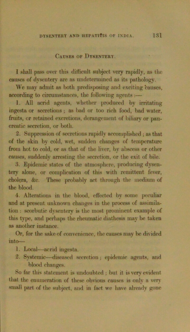 Causes of Dysentery. I shall pass over this difficult subject very rapidly, as the causes of dysentery arc as undetermined as its pathology. We may admit as l>oth predisposing and exciting causes, according to circumstances, the following agents:— 1. All acrid agents, whether produced by irritating ingesta or secretions ; as bad or too rich food, bad water, fruits, or retained excretions, derangement of biliary or pan- creatic secretion, or both. 2. Suppression of secretions rapidly accomplished ; as that of the skin by cold, wet, sudden changes of temperature from hot to cold, or as that of the liver, by abscess or other causes, suddenly arresting the secretion, or the exit of bile. 3. Epidemic states of the atmosphere, producing dysen- tery alone, or complication of this with remittent fever, cholera, &c. These probably act through the medium of the blood. 4. Alterations in the blood, effected bv some peculiar and at present unknown changes in the process of assimila- tion : scorbutic dysentery is the most prominent example of this type, and perhaps the rheumatic diathesis may be taken as another instance. Or, for the sake of convenience, the causes may he divided into— 1. Local—acrid ingesta. 2. Systemic—diseased secretion ; epidemic agents, and blood changes. So far this statement is undoubted ; but it is very evident that the enumeration of these obvious causes is only a very small pail of the subject, and in fact we have already gone